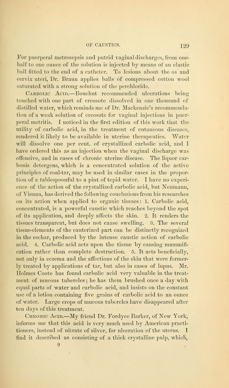 For puerperal metrosepsis and putrid vaginal discharges, from one- half to one ounce of the solution is injected by means of an elastic hall fitted to the end of a catheter. To lesions about the os and cervix uteri, Dr. Braun applies balls of compressed cotton wool saturated with a strong solution of the perchloride. Carbolic Acid.—Bouchut recommended ulcerations being touched with one part of creosote dissolved in one thousand of distilled water, which reminds me of Dr. Mackenzie's recommenda- tion of a weak solution of creosote for vaginal injections in puer- peral metritis. I noticed in the first edition of this work that the utility of carbolic acid, in the treatment of cutaneous diseases, rendered it likely to be available in uterine therapeutics. Water will dissolve one per cent, of crystallized carbolic acid, and I have ordered this as an injection when the vaginal discharge was offensive, and in cases of chronic uterine disease. The liquor car- bonis detergens, which is a concentrated solution of the. active principles of coal-tar, may be used in similar cases in the propor- tion of a tablespoonful to a pint of tepid water. I have no experi- ence of the action of the crystallized carbolic acid, but Neumann, of Vienna, has derived the following conclusions from his researches on its action when applied to organic tissues: 1. Carbolic acid, concentrated, is a powerful caustic which reaches beyond the spot of its application, and deeply affects the skin. 2. It renders the tissues transparent, but does not cause swelling. 3. The several tissue-elements of the cauterized part can be distinctly recognized in the eschar, produced by the intense caustic action of carbolic acid. 4. Carbolic acid acts upon the tissue by causing mummifi- cation rather than complete destruction. 5. It acts beneficially, not. only in eczema and the affections of the skin that were former- ly treated by applications of tar, but also in cases of lupus. Mr. Holmes Coote has found carbolic acid very valuable in the treat- ment of mucous tubercles; he has them brushed once a day with equal parts of water and carbolic acid, and insists on the constant use of a lotion containing five grains of carbolic acid to an ounce of water. Large crops of mucous tubercles have disappeared after ten days of this treatment. Chromic Acid.—My friend Dr. Fordyce Barker, of New York, informs me that this acid is very much used by American practi- tioners, instead of nitrate of silver, for ulceration of the uterus. I find it described as consisting of a thick crystalline pulp, which, 9