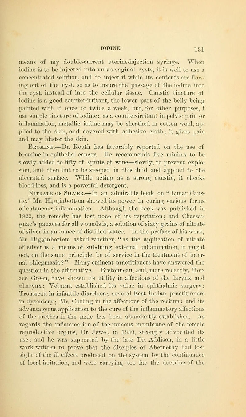 IODINE. 12>1 means of my double-current uterine-injection syringe. When iodine is to be injected into vulvo-vaginal cysts, it is well to use a concentrated solution, and to inject it while its contents are flow- ing out of the cyst, so as to insure the passage of the iodine into the cyst, instead of into the cellular tissue. Caustic tincture of iodine is a good counter-irritant, the lower part of the belly being- painted with it once or twice a week, but, for other purposes, I use simple tincture of iodine; as a counter-irritant in pelvic pain or inflammation, metallic iodine may be sheathed in cotton wool, ap- plied to the skin, and covered with adhesive cloth; it gives pain and may blister the skin. Bromine.—Dr. Routh has favorably reported on the use of bromine in epithelial cancer. He recommends five minims to be slowly added to fifty of spirits of wine—slowly, to prevent explo- sion, and then lint to be steeped in this fluid and applied to the rdcerated surface. While acting as a strong caustic, it checks blood-loss, and is a powerful detergent. Nitrate of Silver.—In an admirable book on  Lunar Caus- tic, Mr. Higginbottom showed its power in curing various forms of cutaneous inflammation. Although the book was published in 1822, the remedy has lost none of its reputation; and Chassai- gnac's panacea for all wounds is, a solution of sixty grains of nitrate of silver in an ounce of distilled water. In the preface of his work, Mr. Higginbottom asked whether,  as the application of nitrate of silver is a means of subduing external inflammation, it might not, on the same principle, be of service in the treatment of inter- nal phlegmasia ?  Many eminent practitioners have answered the question in the affirmative. Bretonneau, and, more recently, Hor- ace Green, have shown its utility in affections of the larynx and pharynx; Velpeau established its value in ophthalmic surgery; Trousseau in infantile diarrhoea; several East Indian practitioners hi dysentery; Mr. Curling in the affections of the rectum; and its advantageous application to the cure of the inflammatory affections of the urethra in the male has been abundantly established. As regards the inflammation of the mucous membrane of the female reproductive organs, Dr. Jewel, in 1830, strongly advocated its use; and he was supported by the late Dr. Addison, in a little work written to prove that the disciples of Abernethy had lost sight of the ill effects produced on the system by the continuance of local irritation, and were carrying too far the doctrine of the