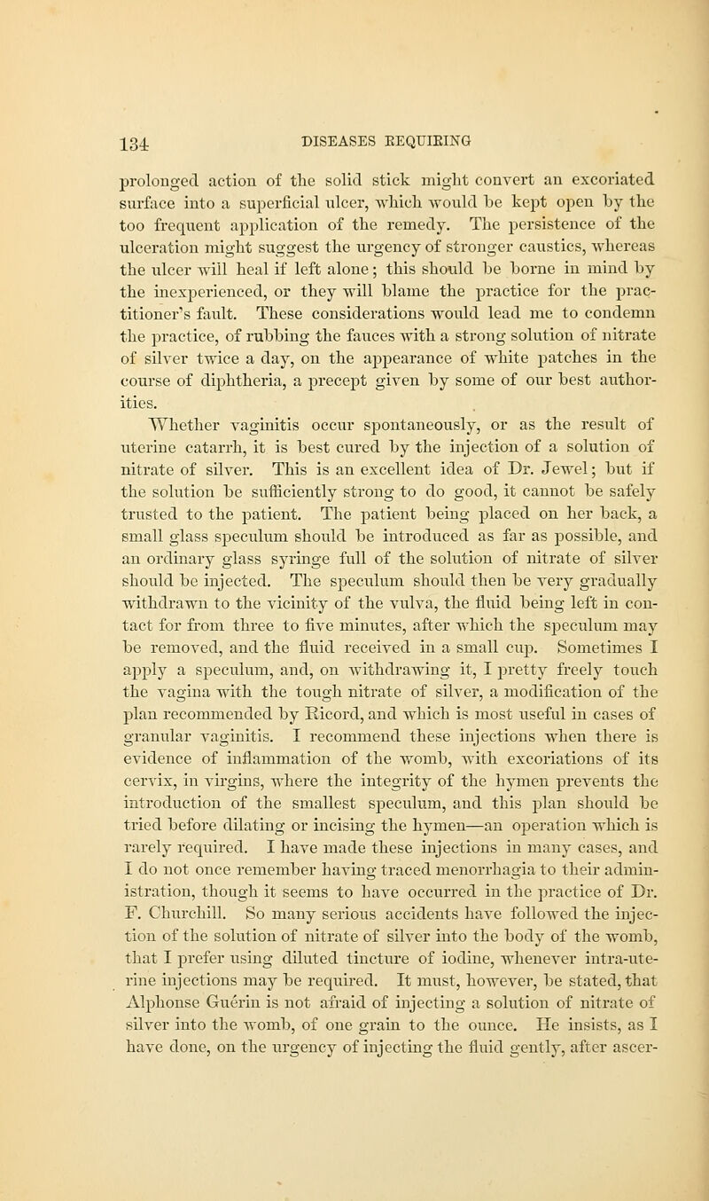 prolonged action of the solid stick might convert an excoriated surface into a superficial ulcer, which would he kept open hy the too frequent application of the remedy. The persistence of the ulceration might suggest the urgency of stronger caustics, whereas the ulcer will heal if left alone; this should be borne in mind by the inexperienced, or they will blame the practice for the prac- titioner's fault. These considerations would lead me to condemn the practice, of rubbing the fauces with a strong solution of nitrate of silver twice a day, on the appearance of white patches in the course of diphtheria, a precept given by some of our best author- ities. Whether vaginitis occur spontaneously, or as the result of uterine catarrh, it is best cured by the injection of a solution of nitrate of silver. This is an excellent idea of Dr. Jewel; but if the solution be sufficiently strong to do good, it cannot be safely trusted to the patient. The patient being placed on her back, a small glass speculum should be introduced as far as possible, and an ordinary glass syringe full of the solution of nitrate of silver should be injected. The speculum should then be very gradually withdrawn to the vicinity of the vulva, the fluid being left in con- tact for from three to five minutes, after which the speculum may be removed, and the fluid received in a small cup. Sometimes I apply a speculum, and, on withdrawing it, I pretty freely touch the vagina with the tough nitrate of silver, a modification of the plan recommended by Ricord, and which is most useful in cases of granular vaginitis. I recommend these injections when there is evidence of inflammation of the womb, with excoriations of its cervix, in virgins, where the integrity of the hymen prevents the introduction of the smallest speculum, and this plan should be tried before dilating or incising the hymen—an operation which is rarely required. I have made these injections in many cases, and I do not once remember having traced monorrhagia to their admin- istration, though it seems to have occurred in the practice of Dr. F. Churchill. So many serious accidents have followed the injec- tion of the solution of nitrate of silver into the body of the womb, that I prefer using diluted tincture of iodine, whenever intra-ute- rine injections may be required. It must, however, be stated, that Alphonse Guerin is not afraid of injecting a solution of nitrate of silver into the womb, of one grain to the ounce. He insists, as I have done, on the urgency of injecting the fluid gently, after ascer-