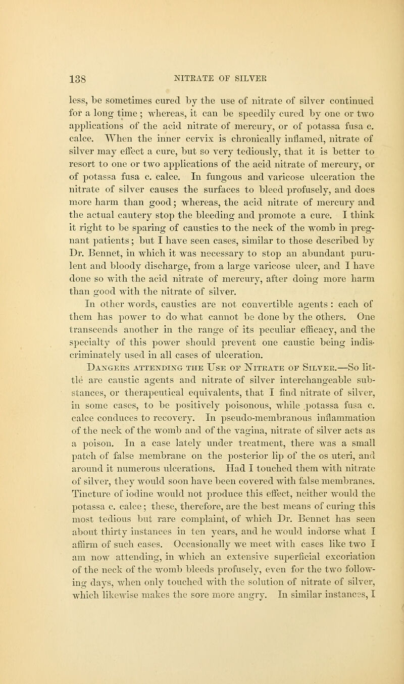 less, be sometimes cured by the use of nitrate of silver continued for a long time ; whereas, it can be speedily cured by one or two applications of the acid nitrate of mercury, or of potassa fusa c. calce. When the inner cervix is chronically inflamed, nitrate of silver may effect a cure, but so very tediously, that it is better to resort to one or two applications of the acid nitrate of mercury, or of potassa fusa c. calce. In fungous and varicose ulceration the nitrate of silver causes the surfaces to bleed profusely, and does more harm than good; whereas, the acid nitrate of mercury and the actual cautery stop the bleeding and promote a cure. I think it right to be sparing of caustics to the neck of the womb in preg- nant patients; but I have seen cases, similar to those described by Dr. Bennet, in which it was necessary to stop an abundant puru- lent and bloody discharge, from a large varicose ulcer, and I have done so with the acid nitrate of mercury, after doing more harm than good with the nitrate of silver. In other words, caustics are not convertible agents : each of them has power to do what cannot be done by the others. One transcends another in the range of its peculiar efficacy, and the specialty of this power should prevent one caustic being indis- criminately used in all cases of ulceration. Daggers attending the Use oe Nitrate oe Silver.—So lit- tle are caustic agents and nitrate of silver interchangeable sub- stances, or therapeutical equivalents, that I find nitrate of silver, in some cases, to be positively poisonous, while .potassa fusa c. calce conduces to recovery. In pseudo-membranous inflammation of the neck of the womb and of the vagina, nitrate of silver acts as a poison. In a case lately under treatment, there was a small patch of false membrane on the posterior lip of the os uteri, and around it numerous ulcerations. Had I touched them with nitrate of silver, they would soon have been covered with false membranes. Tincture of iodine would not produce this effect, neither would the potassa c. calce; these, therefore, are the best means of curing this most tedious but rare complaint, of which Dr. Bennet has seen about thirty instances in ten years, and he would indorse what I affirm of such cases. Occasionally we meet with cases like two I am now attending, in which an extensive superficial excoriation of the neck of the womb bleeds profusely, even for the two follow- ing days, when only touched with the solution of nitrate of silver, which likewise makes the sore more angry. In similar instances, I