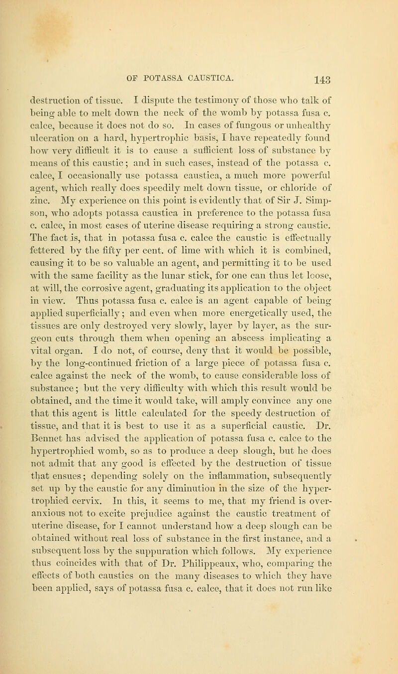 OF POTASSA CAUSTICA. ^4.3 destruction of tissue. I dispute the testimony of those who talk of being able to melt down the neck of the womb by potassa fusa c. calce, because it does not do so. In cases of fungous or unhealthy ulceration on a hard, hypertrophic basis, I have repeatedly found how very difficult it is to cause a sufficient loss of substance by means of this caustic; and in such cases, instead of the potassa c. calce, I occasionally use potassa caustica, a much more powerful agent, which really does speedily melt down tissue, or chloride of zinc. My experience on this point is evidently that of Sir J. Simp- son, who adopts potassa caustica in preference to the potassa fusa e. calce, in most cases of uterine disease requiring a strong caustic. The fact is, that in potassa fusa c. calce the caustic is effectually fettered by the fifty per cent, of lime with which it is combined, causing it to be so valuable an agent, and permitting it to be used with the same facility as the lunar stick, for one can thus let loose, at will, the corrosive agent, graduating its application to the object in view. Thus potassa fusa c. calce is an agent capable of being- applied superficially; and even when more energetically used, the tissues are only destroyed very slowly, layer by layer, as the sur- geon cuts through them when opening an abscess implicating a vital organ. I do not, of course, deny that it would be possible, by the long-continued friction of a large piece of potassa fusa c. calce against the neck of the womb, to cause considerable loss of substance; but the very difficulty with which this result would be obtained, and the time it would take, will amply convince any one that this agent is little calculated for the speedy destruction of tissue, and that it is best to use it as a superficial caustic. Dr. Bennet has advised the application of potassa fusa c. calce to the hypertrophied womb, so as to produce a deep slough, but he does not admit that any good is effected by the destruction of tissue that ensues; depending solely on the inflammation, subsequently set up by the caustic for any diminution in the size of the hyper- trophied cervix. In this, it seems to me, that my friend is over- anxious not to excite prejudice against the caustic treatment of uterine disease, for I cannot understand how a deep slough can be obtained without real loss of substance in the first instance, and a subsequent loss by the suppuration which follows. My experience thus coincides with that of Dr. Philippeaux, who, comparing the effects of both caustics on the many diseases to which they have been applied, says of potassa fusa c. calce, that it does not run like