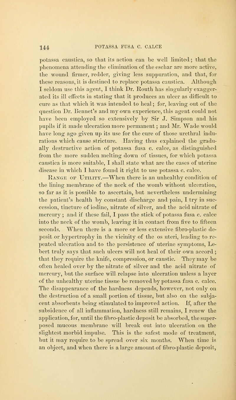 potassa caustica, so that its action can be well limited; that the phenomena attending the elimination of the eschar are more active, the wound firmer, redder, giving less suppuration, and that, for these reasons, it is destined to replace potassa caustica. Although I seldom use this agent, I think Dr. Routh has singularly exagger- ated its ill effects in stating that it produces an ulcer as difficult to cure as that which it was intended to heal; for, leaving out of the question Dr. Bennet's and my own experience, this agent could not have been employed so extensively by Sir J. Simpson and his pupils if it made ulceration more permanent; and Mr. Wade would have long ago given up its use for the cure of those urethral indu- rations which cause stricture. Having thus explained the gradu- ally destructive action of potassa fusa c. calce, as distinguished from the more sudden melting down of tissues, for which potassa caustica is more suitable, I shall state what are the cases of uterine disease in which I have found it right to use potassa c. calce. Range of Utility.—When there is an unhealthy condition of the lining membrane of the neck of the womb without ulceration, so far as it is possible to ascertain, but nevertheless undermining the patient's health by constant discharge and pain, I try in suc- cession, tincture of iodine, nitrate of silver, and the acid nitrate of mercury; and if these fail, I pass the stick of potassa fusa c. calce into the neck of the womb, leaving it in contact from five to fifteen seconds. When there is a more or less extensive fibro-plastic de- posit or hypertrophy in the vicinity of the os uteri, leading to re- peated ulceration and to the persistence of uterine symptoms, Le- bert truly says that such ulcers will not heal of their own accord; that they require the knife, compression, or caustic. They may be often healed over by the nitrate of silver and the acid nitrate of mercury, but the surface will relapse into ulceration unless a layer of the unhealthy uterine tissue be removed by potassa fusa c. calce. The disappearance of the hardness depends, however, not only on the destruction of a small portion of tissue, but also on the subja- cent absorbents being stimulated to improved action. If, after the subsidence of all inflammation, hardness still remains, I renew the application, for, until the fibro-plastic deposit be absorbed, the super- posed mucous membrane will break out into ulceration on the slightest moi'bid impulse. This is the safest mode of treatment, but it may require to be spread over six months. When time is an object, and when there is a large amount of fibro-plastic deposit,