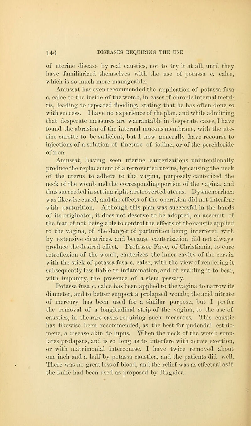 of uterine disease by real caustics, not to try it at all, until they have familiarized themselves with the use of potassa c. calce, which is so much more manageable. Amussat has even recommended the application of potassa fusa c. calce to the inside of the womb, in cases of chronic internal metri- tis, leading to repeated flooding, stating that he has often done so with success. I have no experience of the plan, and while admitting that desperate measures are warrantable in desperate cases, I have found the abrasion of the internal mucous membrane, with the ute- rine curette to be sufficient, but I now generally have recourse to injections of a solution of tincture of iodine, or of the perchloride of iron. Amussat, having seen uterine cauterizations unintentionally produce the replacement of a retroverted uterus, by causing the neck of the uterus to adhere to the vagina, purposely cauterized the neck of the womb and the corresponding portion of the vagina, and thus succeeded in setting right a retroverted uterus. Dysmenorrhea wsls likewise cured, and the effects of the operation did not interfere with parturition. Although this plan was successful in the hands of its originator, it does not deserve to be adopted, on account of the fear of not being able to control the effects of the caustic applied to the vagina, of the danger of parturition being interfered with by extensive cicatrices, and because cauterization did not always produce the desired effect. Professor Faye, of Christiania, to cure retroflexion of the womb, cauterizes the inner cavity of the cervix with the stick of potassa fusa c. calce, with the view of rendering it subsequently less liable to inflammation, and of enabling it to bear, with impunity, the presence of a stem pessary. Potassa fusa c. calce has been applied to the vagina to narrow its diameter, and to better support a prolapsed womb; the acid nitrate of mercury has been used for a similar purpose, but I prefer the removal of a longitudinal strip of the vagina, to the use of caustics, in the rare cases requiring such measures. This caustic has likewise been recommended, as the best for pudendal esthio- mene, a disease akin to lupus. When the neck of the womb simu- lates prolapsus, and is so long as to interfere with active exertion, or with matrimonial intercourse, I have twice removed about one inch and a half by potassa caustica, and the patients did well. There was no great loss of blood, and the relief was as effectual as if the knife had been used as proposed by Huguier.