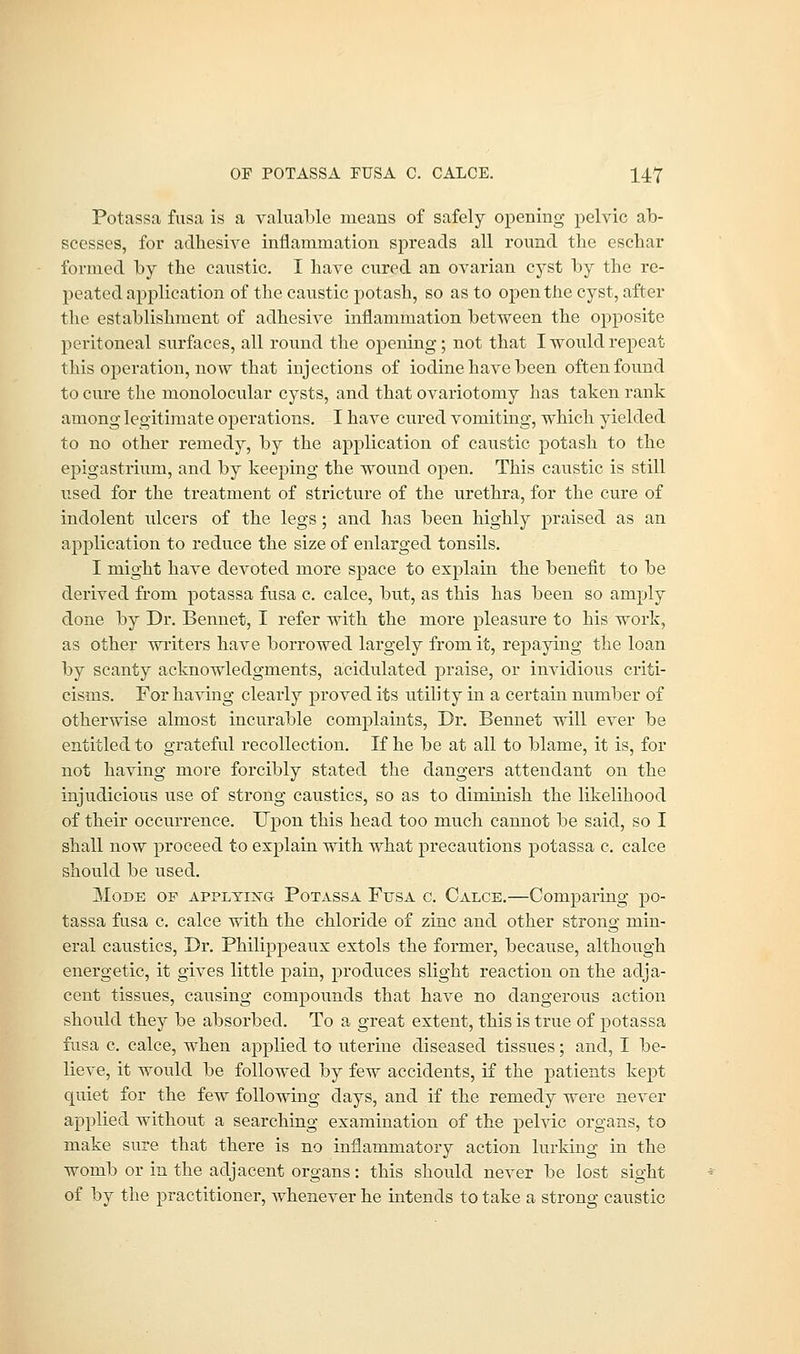 Potassa fusa is a valuable means of safely opening pelvic ab- scesses, for adhesive inflammation spreads all round the eschar formed by the caustic. I have cured an ovarian cyst by the re- peated application of the caustic potash, so as to open the cyst, after the establishment of adhesive inflammation between the opposite peritoneal surfaces, all round the opening; not that I would repeat this operation, now that injections of iodine have been often found to cure the monolocular cysts, and that ovariotomy has taken rank among legitimate operations. I have cured vomiting, which yielded to no other remedy, by the application of caustic potash to the epigastrium, and by keeping the wound open. This caustic is still used for the treatment of stricture of the urethra, for the cure of indolent ulcers of the legs; and has been highly praised as an application to reduce the size of enlarged tonsils. I might have devoted more space to explain the benefit to be derived from potassa fusa c. calce, but, as this has been so amply done by Dr. Bennet, I refer with the more pleasure to his work, as other writers have borrowed largely from it, repaying the loan by scanty acknowledgments, acidulated praise, or invidious criti- cisms. For having clearly proved its utility in a certain number of otherwise almost incurable complaints, Dr. Bennet will ever be entitled to grateful recollection. If he be at all to blame, it is, for not having more forcibly stated the dangers attendant on the injudicious use of strong caustics, so as to diminish the likelihood of their occurrence. Upon this head too much cannot be said, so I shall now proceed to explain with what precautions potassa c. calce should be used. Mode of applying Potassa Fusa c. Calce.—Comparing po- tassa fusa c. calce with the chloride of zinc and other strong min- eral caustics, Dr. Philippeaux extols the former, because, although energetic, it gives little pain, produces slight reaction on the adja- cent tissues, causing compounds that have no dangerous action should they be absorbed. To a great extent, this is true of potassa fusa c. calce, when applied to uterine diseased tissues; and, I be- lieve, it would be followed by few accidents, if the patients kept quiet for the few following clays, and if the remedy were never applied without a searching examination of the pelvic organs, to make sure that there is no inflammatory action lurking in the womb or in the adjacent organs: this should never be lost sight of by the practitioner, Avhenever he intends to take a strong caustic