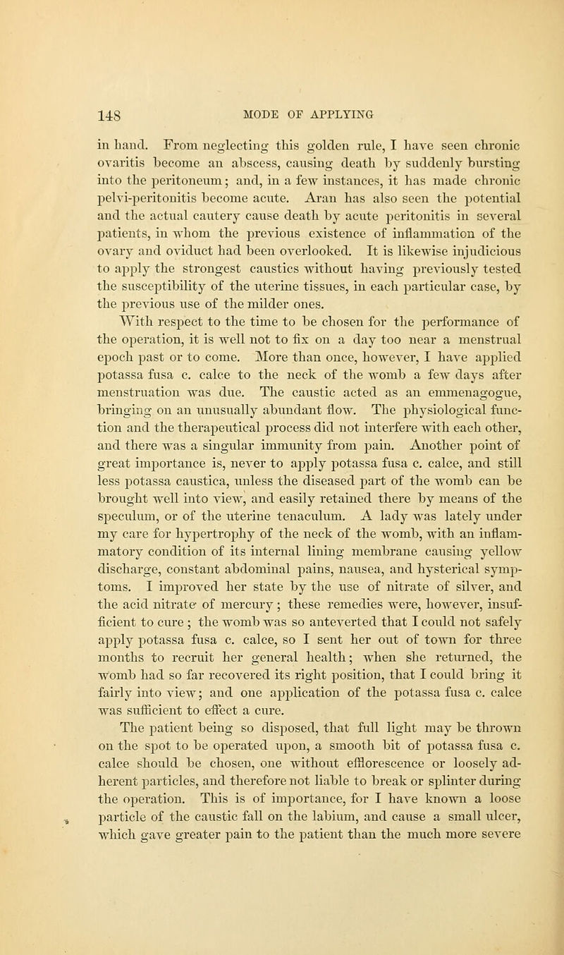 in hand. From neglecting this golden rule, I have seen chronic ovaritis become an abscess, causing death by suddenly bursting into the peritoneum; and, in a few instances, it has made chronic pelvi-peritonitis become acute. Aran has also seen the potential and the actual cautery cause death by acute peritonitis in several patients, in whom the previous existence of inflammation of the ovary and oviduct had been overlooked. It is likewise injudicious to apply the strongest caustics without having previously tested the susceptibility of the uterine tissues, in each particular case, by the previous use of the milder ones. With respect to the time to be chosen for the performance of the operation, it is well not to fix on a day too near a menstrual epoch past or to come. More than once, however, I have applied potassa fusa c. calce to the neck of the womb a few days after menstruation was due. The caustic acted as an emmenagogue, bringing on an unusually abundant flow. The physiological func- tion and the therapeutical process did not interfere with each other, and there was a singular immunity from pain. Another point of great importance is, never to apply potassa fusa c. calce, and still less potassa caustica, unless the diseased part of the womb can be brought well into view, and easily retained there by means of the speculum, or of the uterine tenaculum. A lady was lately under my care for hypertrophy of the neck of the womb, with an inflam- matory condition of its internal lining membrane causing yellow discharge, constant abdominal pains, nausea, and hysterical symp- toms. I improved her state by the use of nitrate of silver, and the acid nitrate of mercury ; these remedies were, however, insuf- ficient to cure ; the womb was so anteverted that I could not safely apply potassa fusa c. calce, so I sent her out of town for three months to recruit her general health; when she returned, the Womb had so far recovered its right position, that I could bring it fairly into view; and one application of the potassa fusa c. calce was sufficient to effect a cure. The patient being so disposed, that full light may be thrown on the spot to be operated upon, a smooth bit of potassa fusa c. calce should be chosen, one without efflorescence or loosely ad- herent particles, and therefore not liable to break or splinter during the operation. This is of importance, for I have known a loose particle of the caustic fall on the labium, and cause a small ulcer, which gave greater pain to the patient than the much more severe