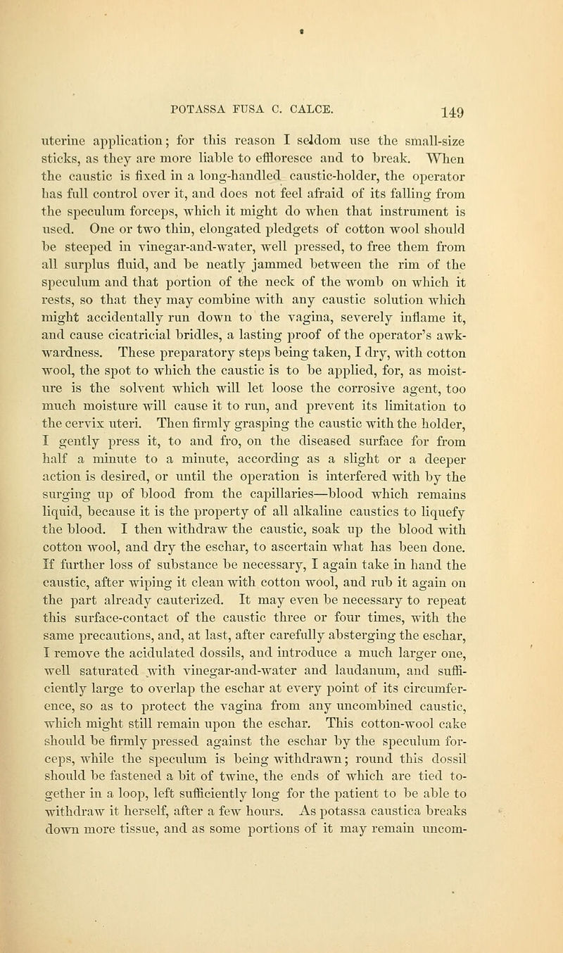 uterine application; for this reason I seldom use the small-size sticks, as they are more liable to effloresce and to break. When the caustic is fixed in a long-handled caustic-holder, the operator has full control over it, and does not feel afraid of its falling from the speculum forceps, which it might do when that instrument is used. One or two thin, elongated pledgets of cotton wool should be steeped in vinegar-and-water, well pressed, to free them from all surplus fluid, and be neatly jammed between the rim of the speculum and that portion of the neck of the womb on which it rests, so that they may combine with any caustic solution which might accidentally run down to the vagina, severely inflame it, and cause cicatricial bridles, a lasting proof of the operator's awk- wardness. These preparatory steps being taken, I dry, with cotton wool, the spot to which the caustic is to be applied, for, as moist- ure is the solvent which will let loose the corrosive agent, too much moisture will cause it to run, and prevent its limitation to the cervix uteri. Then firmly grasping the caustic with the holder, I gently press it, to and fro, on the diseased surface for from half a minute to a minute, according as a slight or a deeper action is desired, or until the operation is interfered with by the surging up of blood from the capillaries—blood which remains liquid, because it is the property of all alkaline caustics to liquefy the blood. I then withdraw the caustic, soak up the blood with cotton wool, and dry the eschar, to ascertain what has been done. If further loss of substance be necessary, I again take in hand the caustic, after wiping it clean with cotton wool, and rub it again on the part already cauterized. It may even be necessary to repeat this surface-contact of the caustic three or four times, with the same precautions, and, at last, after carefully absterging the eschar, I remove the acidulated dossils, and introduce a much larger one, well saturated with vinegar-and-water and laudanum, and suffi- ciently large to overlap the eschar at every point of its circumfer- ence, so as to protect the vagina from any uncombined caustic, which might still remain upon the eschar. This cotton-wool cake should be firmly pressed against the eschar by the speculum for- ceps, while the speculum is being withdrawn; round this dossil should be fastened a bit of twine, the ends of which are tied to- gether in a loop, left sufficiently long for the patient to be able to withdraw it herself, after a few hours. As potassa caustica breaks down more tissue, and as some portions of it may remain uncom-