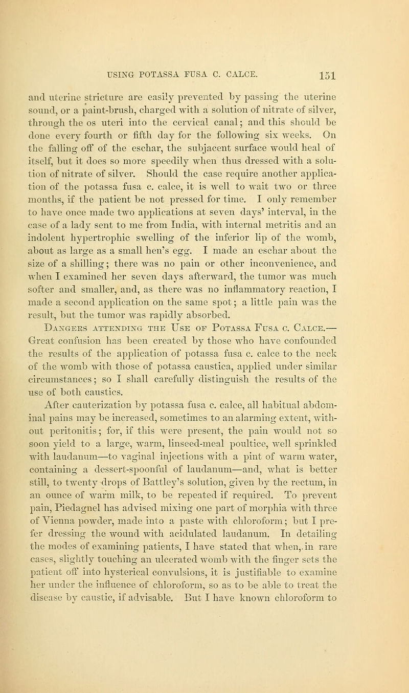 and uterine stricture are easily prevented by passing the uterine sound, or a paint-brush, charged with a solution of nitrate of silver, through the os uteri into the cervical canal; and this should be done every fourth or fifth day for the following six weeks. On the falling off of the eschar, the subjacent surface would heal of itself, but it does so more speedily when thus dressed with a solu- tion of nitrate of silver. Should the case require another applica- tion of the potassa fusa c. calce, it is well to wait two or three months, if the patient be not pressed for time. I only remember to have once made two applications at seven days' interval, in the ease of a lady sent to me from India, with internal metritis and an indolent hypertrophic swelling of the inferior lip of the womb, about as large as a small hen's egg. I made an eschar about the size of a shilling; there was no pain or other inconvenience, and when I examined her seven days afterward, the tumor was much softer and smaller, and, as there was no inflammatory reaction, I made a second application on the same spot; a little pain was the result, but the tumor was rapidly absorbed. Daggers attending the Use of Potassa Fusa c. Calce.— Great confusion has been created by those who have confounded the results of the application of potassa fusa c. calce to the neck of the womb with those of potassa caustica, applied under similar circumstances; so I shall carefully distinguish the results of the use of both caustics. After cauterization by potassa fusa c. calce, all habitual abdom- inal pains may be increased, sometimes to an alarming extent, with- out peritonitis; for, if this were present, the pain would not so soon yield to a large, warm, linseed-meal poultice, well sprinkled with laudanum—to vaginal injections with a pint of warm water, containing a dessert-spoonful of laudanum—and, what is better still, to twenty drops of Battley's solution, given by the rectum, in an ounce of warm milk, to be repeated if required. To prevent pain, Piedagnel has advised mixing one part of morphia with three of Vienna powder, made into a paste with chloroform; but I pre- fer dressing the wound with acidulated laudanum. In detailing the modes of examining patients, I have stated that when,.in rare cases, slightly touching an ulcerated womb with the finger sets the patient off into hysterical convulsions, it is justifiable to examine her under the influence of chloroform, so as to be able to treat the disease bv caustic, if advisable. But I have known chloroform to