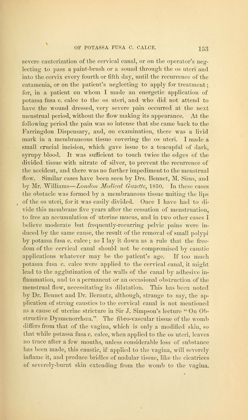 severe cauterization of the cervical canal, or on the operator's neg- lecting to pass a paint-brush or a sound through the os uteri and into the cervix every fourth or fifth day, until the recurrence of the catamenia, or on the patient's neglecting to apply for treatment; for, in a patient on whom I made an energetic application of potassa fusa c. calce to the os uteri, and who did not attend to have the wound dressed, very severe pain occurred at the next menstrual period, without the flow making its appearance. At the following period the pain was so intense that she came hack to the Farringdon Dispensary, and, on examination, there was a livid mark in a membraneous tissue covering the os uteri. I made a small crucial incision, which gave issue to a teacupful of dark, syrupy blood. It was sufficient to touch twice the edges of the divided tissue with nitrate of silver, to prevent the recurrence of the accident, and there was no further impediment to the menstrual now. Similar cases have been seen by Drs. Bennet, M. Sims, and by Mr. Williams—London Medical Gazette^ 1850. In these cases the obstacle was formed by a membraneous tissue uniting the lips of the os uteri, for it was easily divided. Once I have had to di- vide this membrane five years after the cessation of menstruation, to free an accumulation of uterine mucus, and in two other cases I believe moderate but frequently-recurring pelvic pains were in- duced by the same cause, the result of the removal of small polypi by potassa fusa c. calce; so I lay it down as a rule that the free- dom of the cervical canal should not be compromised by caustic applications whatever may be the patient's age. If too much potassa fusa c. calce were applied to the cervical canal, it might lead to the agglutination of the walls of the canal by adhesive in- flammation, and to a permanent or an occasional obstruction of the menstrual flow, necessitating its dilatation. This has been noted by Dr. Bennet and Dr. Bernutz, although, strange to say, the ap- plication of strong caustics to the cervical canal is not mentioned as a cause of uterine stricture in Sir J. Simpson's lecture On Ob- structive Dysmenorrhoea.. The fibro-vascular tissue of the womb differs from that of the vagina, which is only a modified skin, so that while potassa fusa c. calce, when applied to the os uteri, leaves no trace after a few months, unless considerable loss of substance has been made, this caustic, if applied to the vagina, will severely inflame it, and produce bridles of nodular tissue, like the cicatrices of severely-burnt skin extending from the womb to the vagina.