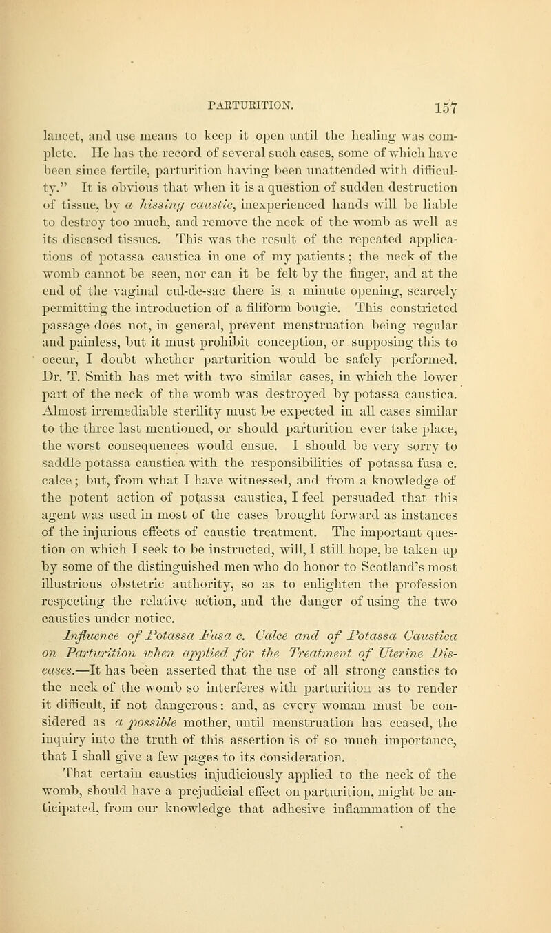 lancet, and use means to keep it open until the healing was com- plete. He has the record of several such cases, some of which have been since fertile, parturition having been unattended with difficul- ty. It is obvious that when it is a question of sudden destruction of tissue, by a hissing caustic, inexperienced hands will be liable to destroy too much, and remove the neck of the womb as well as its diseased tissues. This was the result of the repeated applica- tions of potassa caustica in one of my patients; the neck of the womb cannot be seen, nor can it be felt by the finger, and at the end of the vaginal cul-de-sac there is a minute opening, scarcely permitting the introduction of a filiform bougie. This constricted passage does not, in general, prevent menstruation being regular and painless, but it must prohibit conception, or supposing this to occur, I doubt whether parturition would be safely performed. Dr. T. Smith has met with two similar cases, in which the lower part of the neck of the womb was destroyed by potassa caustica. Almost irremediable sterility must be expected in all cases similar to the three last mentioned, or should parturition ever take place, the worst consequences would ensue. I should be very sorry to saddle potassa caustica with the responsibilities of potassa fusa c. calce; but, from what I have witnessed, and from a knowledge of the potent action of potassa caustica, I feel persuaded that this agent was used in most of the cases brought forward as instances of the injurious effects of caustic treatment. The important ques- tion on which I seek to be instructed, will, I still hope, be taken up by some of the distinguished men who do honor to Scotland's most illustrious obstetric authority, so as to enlighten the profession respecting the relative action, and the danger of using the two caustics under notice. Influence of Potassa Fusa c. Calce and of Potassa Caustica on Parturition token applied for the Treatment of Uterine Pis- eases.—It has been asserted that the use of all strong caustics to the neck of the womb so interferes with parturition as to render it difficult, if not dangerous: and, as every woman must be con- sidered as a possible mother, until menstruation has ceased, the inquiry into the truth of this assertion is of so much importance, that I shall give a few pages to its consideration. That certain caustics injudiciously applied to the neck of the womb, should have a prejudicial effect on parturition, might be an- ticipated, from our knowledge that adhesive inflammation of the