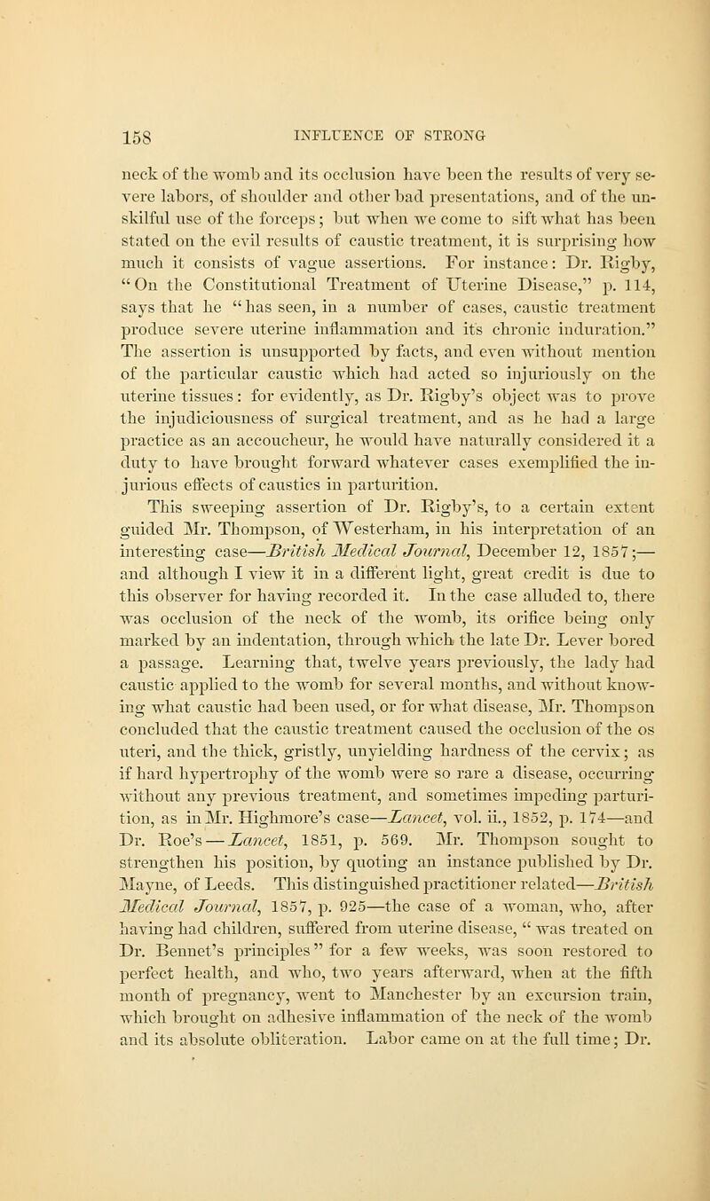 15S INFLUENCE OF STKONG neck of the womb and its occlusion have heen the results of very se- vere labors, of shoulder and other bad presentations, and of the un- skilful use of the forceps; but when we come to sift what has been stated on the evil results of caustic treatment, it is surprising how much it consists of vague assertions. For instance: Dr. Rigby, On the Constitutional Treatment of Uterine Disease, p. 114, says that he  has seen, in a number of cases, caustic treatment produce severe uterine inflammation and it's chronic induration. The assertion is unsupported by facts, and even without mention of the particular caustic which had acted so injuriously on the uterine tissues: for evidently, as Dr. Rigby's object was to prove the injudiciousness of surgical treatment, and as he had a large practice as an accoucheur, he would have naturally considered it a duty to have brought forward whatever cases exemplified the in- jurious effects of caustics in parturition. This sweeping assertion of Dr. Rigby's, to a certain extent guided Mr. Thompson, of Westerham, in his interpretation of an interesting case—British Medical Journal, December 12, 1857;— and although I view it in a different light, great credit is due to this observer for having recorded it. In the case alluded to, there was occlusion of the neck of the womb, its orifice being only marked by an indentation, through which the late Dr. Lever bored a passage. Learning that, twelve years previously, the lady had caustic applied to the womb for several months, and without know- ing what caustic had been used, or for what disease, Mr. Thompson concluded that the caustic treatment caused the occlusion of the os uteri, and the thick, gristly, unyielding hardness of the cervix; as if hard hypertrophy of the womb were so rare a disease, occurring without any previous treatment, and sometimes impeding parturi- tion, as in Mr. Highmore's case—Lancet, vol. ii., 1852, p. 174—and Dr. Roe's — Lancet, 1851, p. 569. Mr. Thompson sought to strengthen his position, by quoting an instance published by Dr. Mayne, of Leeds. This distinguished practitioner related—British Medical Journal, 1857, p. 925—the case of a woman, who, after having had children, suffered from uterine disease,  was treated on Dr. Rennet's principles for a few weeks, was soon restored to perfect health, and who, two years afterward, when at the fifth month of pregnancy, went to Manchester by an excursion train, which brought on adhesive inflammation of the neck of the womb and its absolute obliteration. Labor came on at the full time; Dr.