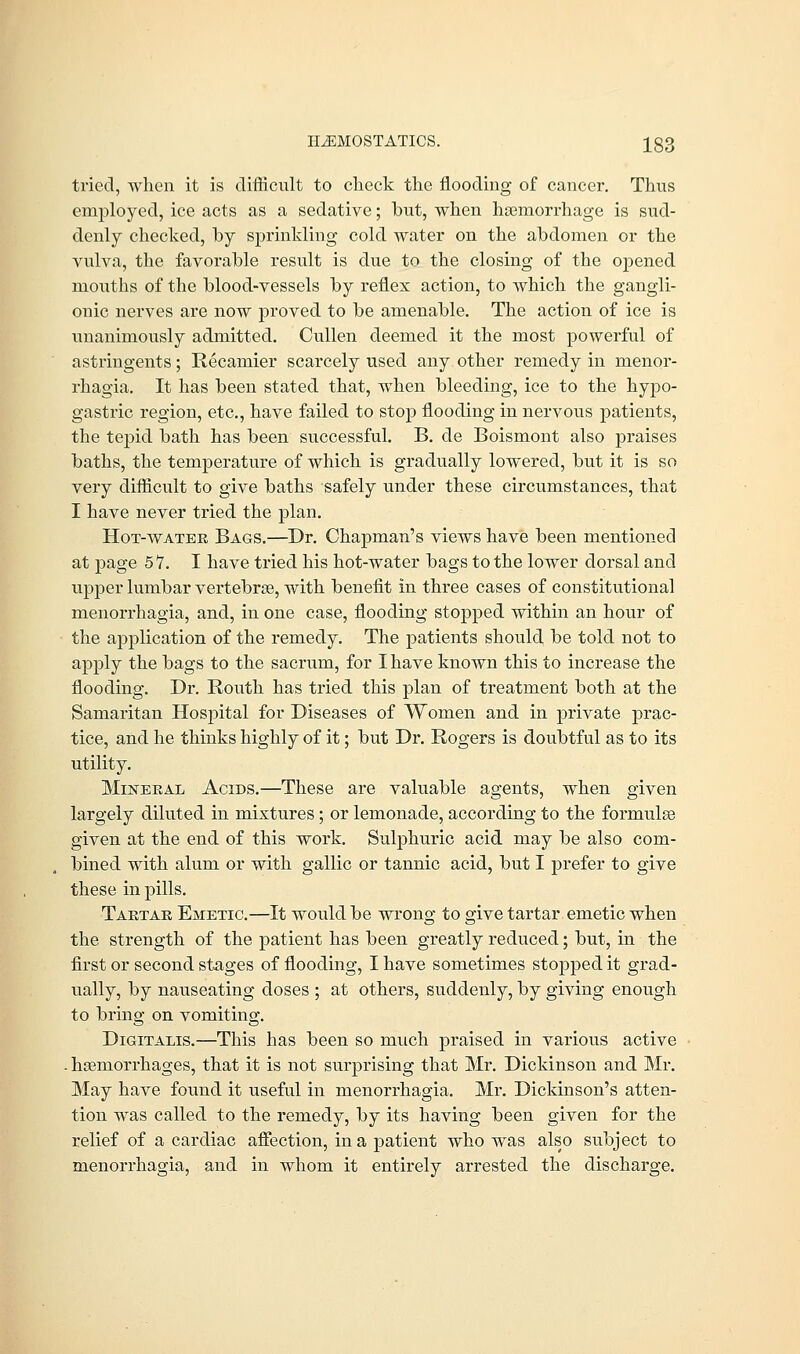 tried, when it is difficult to check the flooding of cancer. Thus employed, ice acts as a sedative; but, when haemorrhage is sud- denly checked, by sprinkling cold water on the abdomen or the vulva, the favorable result is due to the closing of the opened mouths of the blood-vessels by reflex action, to which the gangli- onic nerves are now proved to be amenable. The action of ice is unanimously admitted. Cullen deemed it the most powerful of astringents; Recainier scarcely used any other remedy in monor- rhagia. It has been stated that, when bleeding, ice to the hypo- gastric region, etc., have failed to stop flooding in nervous patients, the tepid bath has been successful. B. de Boismont also praises baths, the temperature of which is gradually lowered, but it is so very difficult to give baths safely under these circumstances, that I have never tried the plan. Hot-water Bags.—Dr. Chapman's views have been mentioned at page 57. I have tried his hot-water bags to the lower dorsal and upper lumbar vertebras, with benefit in three cases of constitutional menorrhagia, and, in one case, flooding stopped within an hour of the application of the remedy. The patients should be told not to apply the bags to the sacrum, for I have known this to increase the flooding. Dr. Routh has tried this plan of treatment both at the Samaritan Hospital for Diseases of Women and in private prac- tice, and he thinks highly of it; but Dr. Rogers is doubtful as to its utility. Mineral Acids.—These are valuable agents, when given largely diluted in mixtures; or lemonade, according to the formulas given at the end of this work. Sulphuric acid may be also com- bined with alum or with gallic or tannic acid, but I prefer to give these in pills. Tartar Emetic.—It would be wrong to give tartar emetic when the strength of the patient has been greatly reduced; but, in the first or second stages of flooding, I have sometimes stopped it grad- ually, by nauseating doses ; at others, suddenly, by giving enough to bring on vomiting. Digitalis.—This has been so much praised in various active . haemorrhages, that it is not surprising that Mr. Dickinson and Mr. May have found it useful in menorrhagia. Mr. Dickinson's atten- tion was called to the remedy, by its having been given for the relief of a cardiac affection, in a patient who was also subject to menorrhagia, and in whom it entirely arrested the discharge.