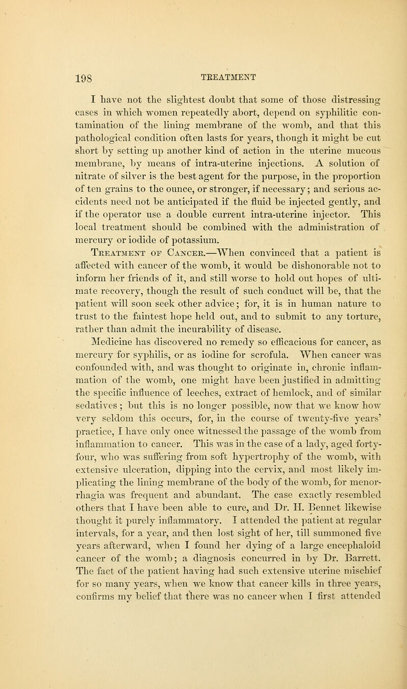 I have not the slightest doubt that some of those distressing cases in which women repeatedly abort, depend on syphilitic con- tamination of the lining membrane of the womb, and that this pathological condition often lasts for years, though it might be cut short by setting up another kind of action in the uterine mucous membrane, by means of intra-uterine injections. A solution of nitrate of silver is the best agent for the purpose, in the proportion of ten grains to the ounce, or stronger, if necessary; and serious ac- cidents need not be anticipated if the fluid be injected gently, and if the operator use a double current intra-uterine injector. This local treatment should be combined with the administration of mercury or iodide of potassium. Treatment of Cancer.—When convinced that a patient is affected with cancer of the womb, it would be dishonorable not to inform her friends of it, and still worse to hold out hopes of ulti- mate recovery, though the result of such conduct will be, that the patient will soon seek other advice; for, it is in human nature to trust to the faintest hope held out, and to submit to any torture, rather than admit the incurability of disease. Medicine has discovered no remedy so efficacious for cancer, as mercury for syphilis, or as iodine for scrofula. When cancer was confounded with, and was thought to originate in, chronic inflam- mation of the womb, one might have been justified in admitting the specific influence of leeches, extract of hemlock, and of similar sedatives ; but this is no longer possible, now that Ave know how very seldom this occurs, for, in the course of twenty-five years' practice, I have only once witnessed the passage of the womb from inflammation to cancer. This was in the case of a lady, aged forty- four, who was suffering from soft hypertrophy of the womb, with extensive ulceration, dipping into the cervix, and most likely im- plicating the lining membrane of the body of the womb, for menor- rhagia was frequent and abundant. The case exactly resembled others that I have been able to cure, and Dr. H. Bennet likewise thought it purely inflammatory. I attended the patient at regular intervals, for a year, and then lost sight of her, till summoned five years afterward, when I found her dying of a large encephaloid cancer of the womb; a diagnosis concurred in by Dr. Barrett. The fact of the patient having had such extensive uterine mischief for so many years, when we know that cancer kills in three years, confirms my belief that there was no cancer when I first attended