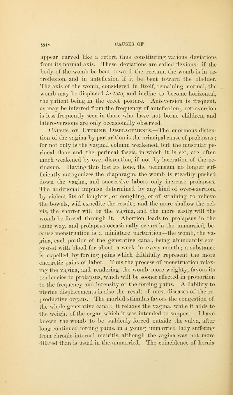 appear curved like a retort, thus constituting various deviations from its normal axis. These deviations are called flexions : if the body of the womb be bent toward the rectum, the womb is in re- troflexion, and in anteflexion if it be bent toward the bladder. The axis of the womb, considered in itself, remaining normal, the womb may be displaced in toto, and incline to become horizontal, the patient being in the erect posture. Anteversion is frequent, as may be inferred from the frequency of anteflexion; retroversion is less frequently seen in those who have not borne children, and latero-versions are only occasionally observed. Causes of Uterine Displacements.—The enormous disten- tion of the vagina by parturition is the principal cause of prolapsus; for not only is the vaginal column weakened, but the muscular pe- rineal floor and the perineal fascia, in which it is set, are often much weakened by over-distention, if not by laceration of the pe- rineum. Having thus lost its tone, the permseum no longer suf- ficiently antagonizes the diaphragm, the womb is steadily pushed down the vagina, and successive labors only increase prolapsus. The additional impulse determined by any kind of over-exertion, by violent fits of laughter, of coughing, or of straining to relieve the bowels, will expedite the result; and the more shallow the pel- vis, the shorter will be the vagina, and the more easily will the womb be forced through it. Abortion leads to prolapsus in the same way, and prolapsus occasionally occurs in the unmarried, be- cause menstruation is a miniature parturition—the womb, the va- gina, each portion of the generative canal, being abundantly con- gested with blood for about a week in every month; a substance is expelled by forcing pains which faithfully represent the more energetic pains of labor. Thus the process of menstruation relax- ing the vagina, and rendering the womb more weighty, favors its tendencies to prolapsus, which will be sooner effected in proportion to the frequency and intensity of the forcing pahis. A liability to uterine displacements is also the result of most diseases of the re- productive organs. The morbid stimulus favors the congestion of the whole generative canal; it relaxes the vagina, while it adds to the weight of the organ which it was intended to support. I have known the womb to be suddenly forced outside the vulva, after long-continued forcing pains, in a young unmarried lady suffering from chronic internal metritis, although the vagina was not more dilated than is usual in the unmarried. The coincidence of hernia