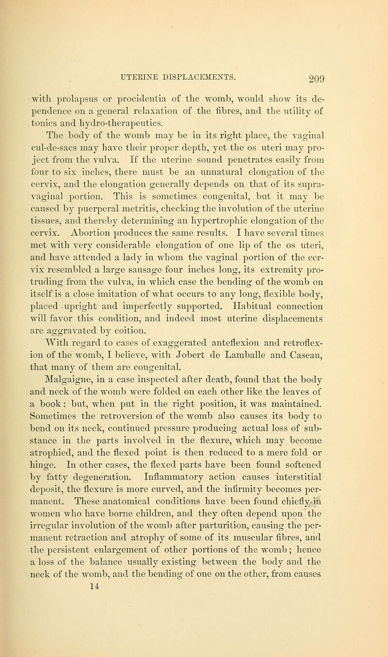 with prolapsus or procidentia of the womb, would show its de- pendence on a general relaxation of the fibres, and the utility of tonics and hydro-therapeutics. The body of the womb may be in its right place, the vaginal cul-de-sacs may have their proper depth, yet the os uteri may pro- ject from the vulva. If the uterine sound penetrates easily from four to six inches, there must be an unnatural elongation of the cervix, and the elongation generally depends on that of its supra- vaginal portion. This is sometimes congenital, but it may be caused by puerperal metritis, checking the involution of the uterine tissues, and thereby determining an hypertrophic elongation of the cervix. Abortion produces the same results. I have several times met with very considerable elongation of one lip of the os uteri, and have attended a lady in whom the vaginal portion of the cer- vix resembled a large sausage four inches long, its extremity pro- truding from the vulva, in which case the bending of the womb on itself is a close imitation of Avhat occurs to any long, flexible body, placed upright and imperfectly supported. Habitual connection will favor this condition, and indeed most uterine displacements are aggravated by coition. With regard to cases of exaggerated anteflexion and retroflex- ion of the womb, I believe, with Jobert de Lamballe and Caseau, that many of them are congenital. Malgaigne, in a case inspected after death, found that the body and neck of the womb were folded on each other like the leaves of a book: but, when put in the right position, it was maintained. Sometimes the retroversion of the womb also causes its body to bend on its neck, continued pressure producing actual loss of sub- stance in the parts involved in the flexure, which may become atrophied, and the flexed point is then reduced to a mere fold or hinge. In other cases, the flexed parts have been found softened by fatty degeneration. Inflammatory action causes interstitial deposit, the flexure is more curved, and the infirmity becomes per- manent. These anatomical conditions have been found chiefly^ih women who have borne children, and they often depend upon the irregular involution of the womb after parturition, causing the per- manent retraction and atrophy of some of its muscular fibres, and the persistent enlargement of other portions of the womb; hence a loss of the balance usually existing between the body and the neck of the womb, and the bending of one on the other, from causes 14