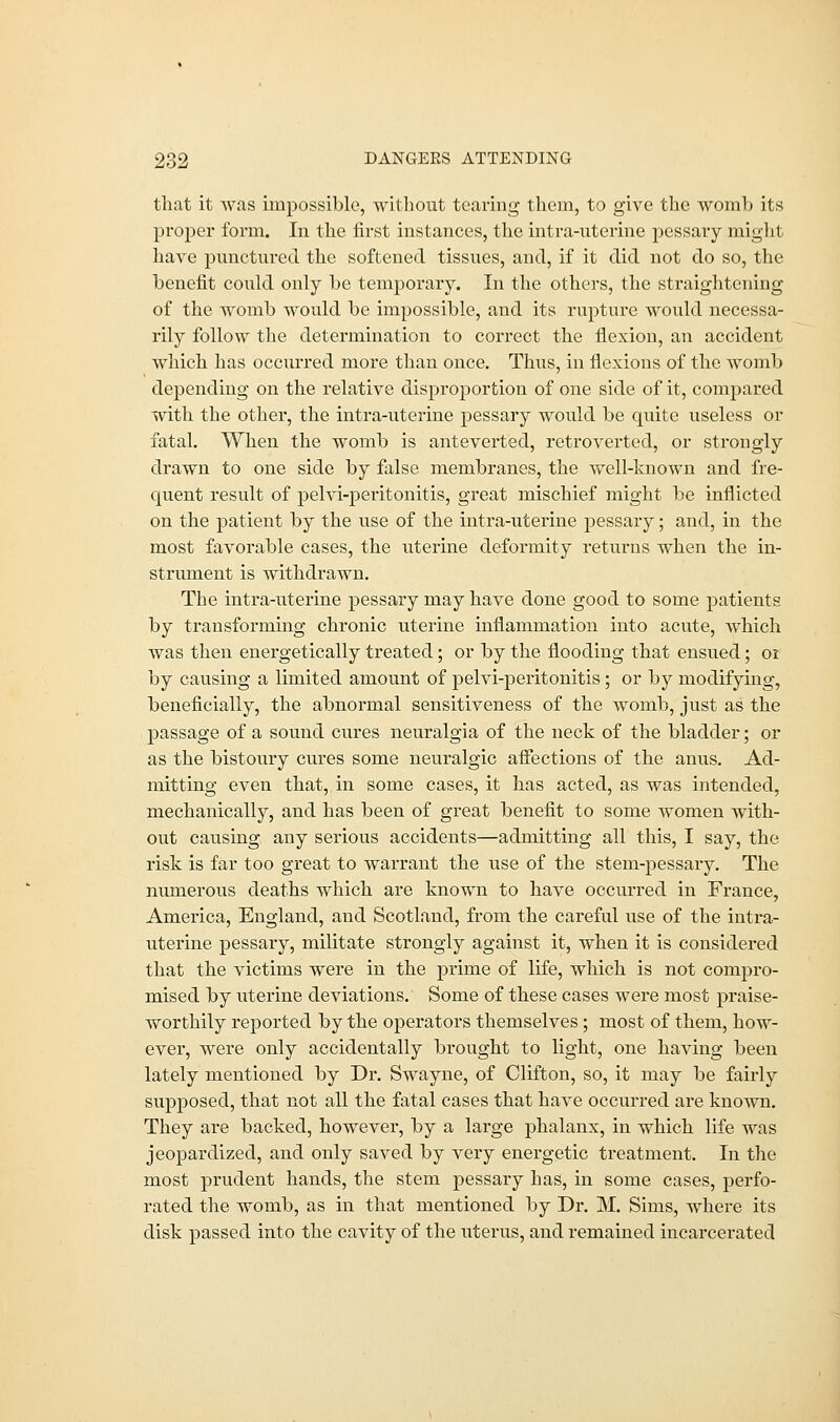 that it was impossible, without tearing them, to give the womb its proper form. In the first instances, the intra-uterine pessary might have punctured the softened tissues, and, if it did not do so, the benefit could only be temporary. In the others, the straightening of the womb would be impossible, and its rupture would necessa- rily follow the determination to correct the flexion, an accident which has occurred more than once. Thus, in flexions of the womb depending on the relative disproportion of one side of it, compared with the other, the intra-uterine pessary would be quite useless or fatal. When the womb is anteverted, retroverted, or strongly drawn to one side by false membranes, the well-known and fre- quent result of pelvi-pei-itonitis, great mischief might be inflicted on the patient by the use of the intra-uterine pessary; and, in the most favorable cases, the uterine deformity returns when the in- strument is withdrawn. The intra-uterine pessary may have done good to some patients by transforming chronic uterine inflammation into acute, which was then energetically treated; or by the flooding that ensued; or by causing a limited amount of pelvi-peritonitis; or by modifying, beneficially, the abnormal sensitiveness of the womb, just as the passage of a sound cures neuralgia of the neck of the bladder; or as the bistoury cures some neuralgic affections of the anus. Ad- mitting even that, in some cases, it has acted, as was intended, mechanically, and has been of great benefit to some women with- out causing any serious accidents—admitting all this, I say, the risk is far too great to warrant the use of the stem-pessary. The numerous deaths which are known to have occurred in France, America, England, and Scotland, from the careful use of the intra- uterine pessary, militate strongly against it, when it is considered that the victims were in the prime of life, which is not compro- mised by uterine deviations. Some of these cases were most praise- worthily reported by the operators themselves ; most of them, how- ever, were only accidentally brought to light, one having been lately mentioned by Dr. Swayne, of Clifton, so, it may be fairly supposed, that not all the fatal cases that have occurred are known. They are backed, however, by a large phalanx, in which life was jeopardized, and only saved by very energetic treatment. In the most prudent hands, the stem pessary has, in some cases, perfo- rated the womb, as in that mentioned by Dr. M. Sims, where its disk passed into the cavity of the uterus, and remained incarcerated