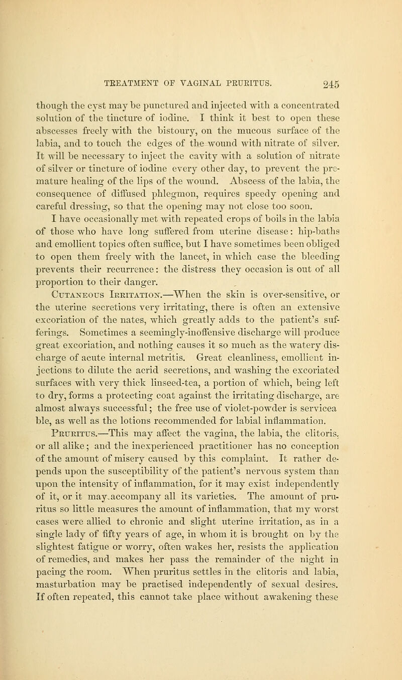 though the cyst maybe punctured and injected with a concentrated solution of the tincture of iodine. I think it best to open these abscesses freely with the bistoury, on the mucous surface of the labia, and to touch the edges of the wound with nitrate of silver. It will be necessary to inject the cavity with a solution of nitrate of silver or tincture of iodine every other day, to prevent the pre- mature healing of the lips of the wound. Abscess of the labia, the consequence of diffused phlegmon, requires speedy opening and careful dressing, so that the opening may not close too soon. I have occasionally met with repeated crops of boils in the labia of those who have long suffered from uterine disease: hip-baths and emollient topics often suffice, but I have sometimes been obliged to open them freely with the lancet, in which case the bleeding prevents their recurrence: the distress they occasion is out of all proportion to their danger. Cutaneous Irritation.—When the skin is over-sensitive, or the uterine secretions very irritating, there is often an extensive excoriation of the nates, which greatly adds to the patient's suf- ferings. Sometimes a seemingly-inoffensive discharge will produce great excoriation, and nothing causes it so much as the watery dis- charge of acute internal metritis. Great cleanliness, emollient in- jections to dilute the acrid secretions, and washing the excoriated surfaces with very thick linseed-tea, a portion of which, being left to dry, forms a protecting coat against the irritating discharge, are almost always successful; the free use of violet-powder is servicea ble, as well as the lotions recommended for labial inflammation. Pruritus.—This may affect the vagina, the labia, the clitoris, or all alike; and the inexperienced practitioner has no conception of the amount of misery caused by this complaint. It rather de- pends upon the susceptibility of the patient's nervous system than upon the intensity of inflammation, for it may exist independently of it, or it may.accompany all its varieties. The amount of pru- ritus so little measures the amount of inflammation, that my worst cases were allied to chronic and slight uterine irritation, as in a single lady of fifty years of age, in whom it is brought on by the slightest fatigue or worry, often wakes her, resists the application of remedies, and makes her pass the remainder of the night in pacing the room. When pruritus settles in the clitoris and labia, masturbation may be practised independently of sexual desires. If often repeated, this cannot take place without awakening these