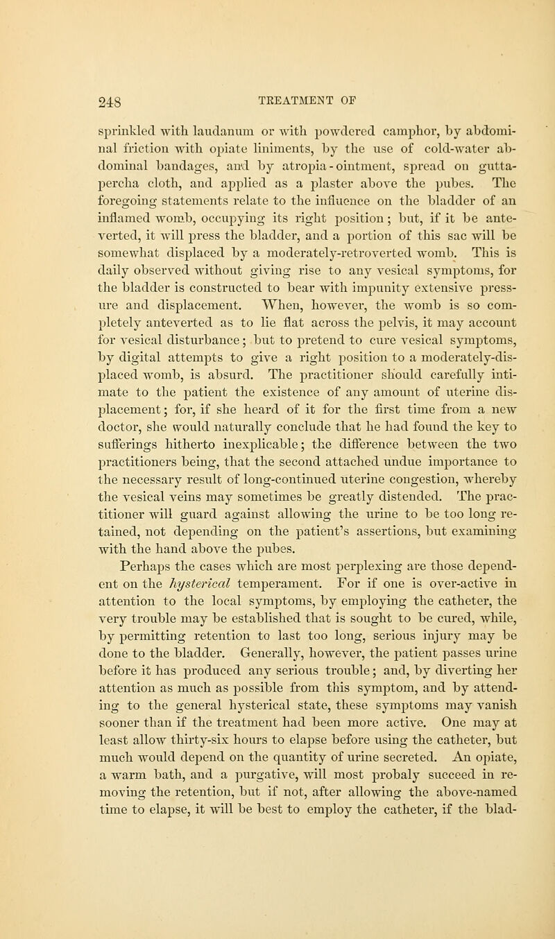 sprinkled with laudanum or with powdered camphor, hy abdomi- nal friction with opiate liniments, by the use of cold-water ab- dominal bandages, and by atropia - ointment, spread on gutta- percha cloth, and applied as a plaster above the pubes. The foregoing statements relate to the influence on the bladder of an inflamed womb, occupying its right position ; but, if it be ante- verted, it will press the bladder, and a portion of this sac will be somewhat displaced by a moderately-retroverted womb. This is daily observed without giving rise to any vesical symptoms, for the bladder is constructed to bear with impunity extensive press- ure and displacement. When, however, the womb is so com- pletely anteverted as to lie flat across the pelvis, it may account for vesical disturbance; but to pretend to cure vesical symptoms, by digital attempts to give a right position to a moderately-dis- placed womb, is absurd. The practitioner should carefully inti- mate to the patient the existence of any amount of uterine dis- placement ; for, if she heard of it for the first time from a new doctor, she would naturally conclude that he had found the key to sufferings hitherto inexplicable; the difference between the two practitioners being, that the second attached undue importance to the necessary result of long-continued uterine congestion, whereby the vesical veins may sometimes be greatly distended. The prac- titioner will guard against allowing the urine to be too long re- tained, not depending on the patient's assertions, but examining with the hand above the pubes. Perhaps the cases which are most perplexing are those depend- ent on the hysterical temperament. For if one is over-active in attention to the local symptoms, by employing the catheter, the very trouble may be established that is sought to be cured, while, by permitting retention to last too long, serious injury may be done to the bladder. Generally, however, the patient passes urine before it has produced any serious trouble; and, by diverting her attention as much as possible from this symptom, and by attend- ing to the general hysterical state, these symptoms may vanish sooner than if the treatment had been more active. One may at least allow thirty-six hours to elapse before using the catheter, but much would depend on the quantity of urine secreted. An opiate, a warm bath, and a purgative, will most probaly succeed in re- moving the retention, but if not, after allowing the above-named time to elapse, it will be best to employ the catheter, if the blad-