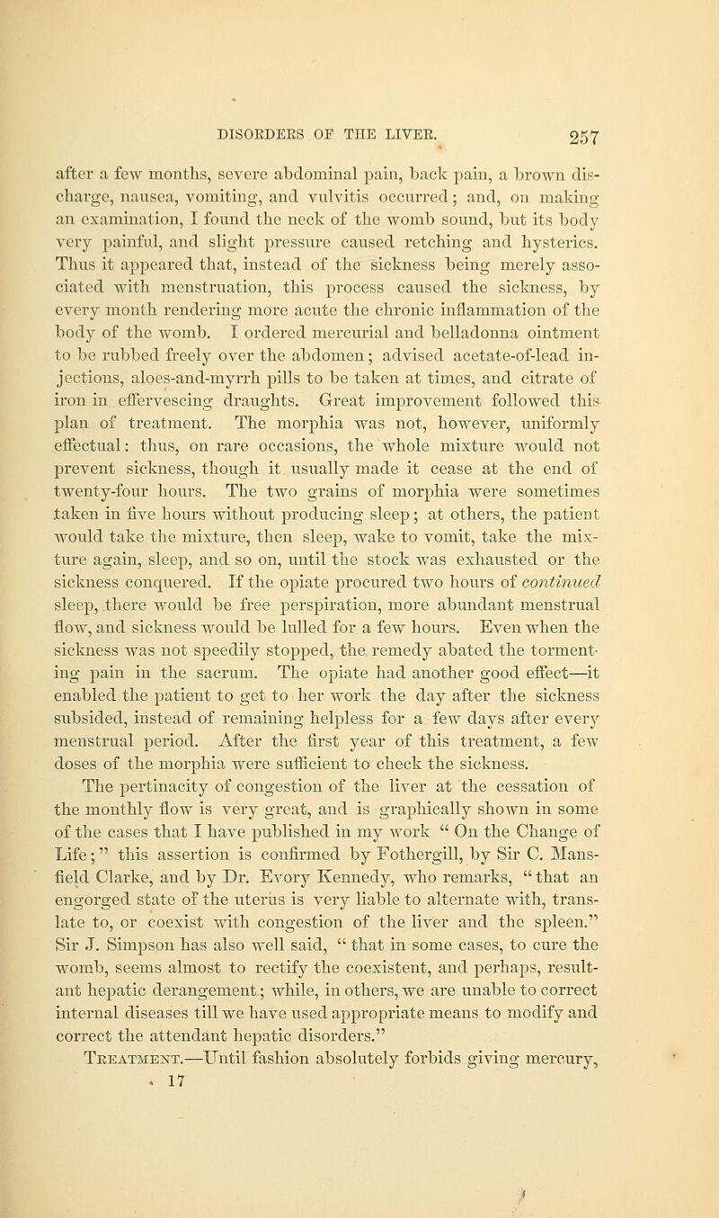 after a few months, severe abdominal pain, back pain, a brown dis- charge, nausea, vomiting, and vulvitis occurred; and, on making an examination, I found the neck of the womb sound, but its body very painful, and slight pressure caused retching and hysterics. Thus it appeared that, instead of the sickness being merely asso- ciated with menstruation, this process caused the sickness, by every month rendering more acute the chronic inflammation of the body of the womb. I ordered mercurial and belladonna ointment to be rubbed freely over the abdomen; advised acetate-of-lead in- jections, aloes-and-myrrh pills to be taken at times, and citrate of iron in effervescing draughts. Great improvement followed this plan of treatment. The morphia was not, however, uniformly effectual: thus, on rare occasions, the whole mixture would not prevent sickness, though it usually made it cease at the end of twenty-four hours. The two grains of morphia were sometimes taken in five hours without producing sleep; at others, the patient would take the mixture, then sleep, wake to vomit, take the mix- ture again, sleep, and so on, until the stock was exhausted or the sickness conquered. If the opiate procured two hours of continued sleep, there would be free perspiration, more abundant menstrual flow, and sickness would be lulled for a few hours. Even when the sickness was not speedily stopped, the remedy abated the torment- ing pain in the sacrum. The opiate had another good effect—it enabled the patient to get to her work the day after the sickness subsided, instead of remaining helpless for a few days after every menstrual period. After the first year of this treatment, a few doses of the morphia were sufficient to check the sickness. The pertinacity of congestion of the liver at the cessation of the monthly flow is very great, and is graphically shown in some of the cases that I have published in my work  On the Change of Life; this assertion is confirmed by Fothergill, by Sir C. Mans- field Clarke, and by Dr. Evory Kennedy, who remarks,  that an engorged state of the uterus is very liable to alternate with, trans- late to, or coexist with congestion of the liver and the spleen. Sir J. Simpson has also well said,  that in some cases, to cure the womb, seems almost to rectify the coexistent, and perhaps, result- ant hepatic derangement; while, in others, we are unable to correct internal diseases till we have used appropriate means to modify and correct the attendant hepatic disorders. Treatment.—Until fashion absolutely forbids giving mercury, . 17