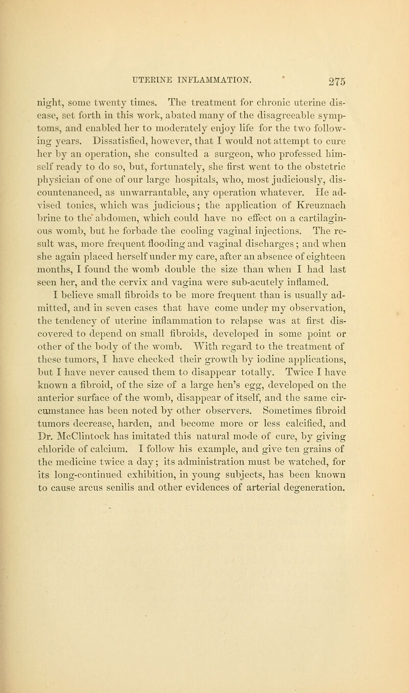 night, some twenty times. The treatment for chronic uterine dis- ease, set forth in this work, abated many of the disagreeable symp- toms, and enabled her to moderately enjoy life for the two follow- ing years. Dissatisfied, however, that I would not attempt to cure her by an operation, she consulted a surgeon, who professed him- self ready to do so, but, fortunately, she first went to the obstetric physician of one of our large hospitals, who, most judiciously, dis- countenanced, as unwarrantable, any operation whatever. He ad- vised tonics, which was judicious; the application of Kreuznach brine to the* abdomen, which could have no effect on a cartilagin- ous womb, but he forbade the cooling vaginal injections. The re- sult was, more frequent flooding and vaginal discharges ; and when she again placed herself under my care, after an absence of eighteen months, I found the womb double the size than when I had last seen her, and the cervix and vagina were sub-acutely inflamed. I believe small fibroids to be more frequent than is usually ad- mitted, and in seven cases that have come under my observation, the tendency of uterine inflammation to relapse was at first dis- covered to depend on small fibroids, developed in some point or other of the body of the womb. With regard to the treatment of these tumors, I have checked their growth by iodine applications, but I have never caused them to disappear totally. Twice I have known a fibroid, of the size of a large hen's egg, developed on the anterior surface of the womb, disappear of itself, and the same cir- cumstance has been noted by other observers. Sometimes fibroid tumors decrease, harden, and become more or less calcified, and Dr. McClintock has imitated this natural mode of cure, by giving chloride of calcium. I follow his example, and give ten grains of the medicine twice a day; its administration must be watched, for its long-continued exhibition, in young subjects, has been known to cause arcus senilis and other evidences of arterial degeneration.