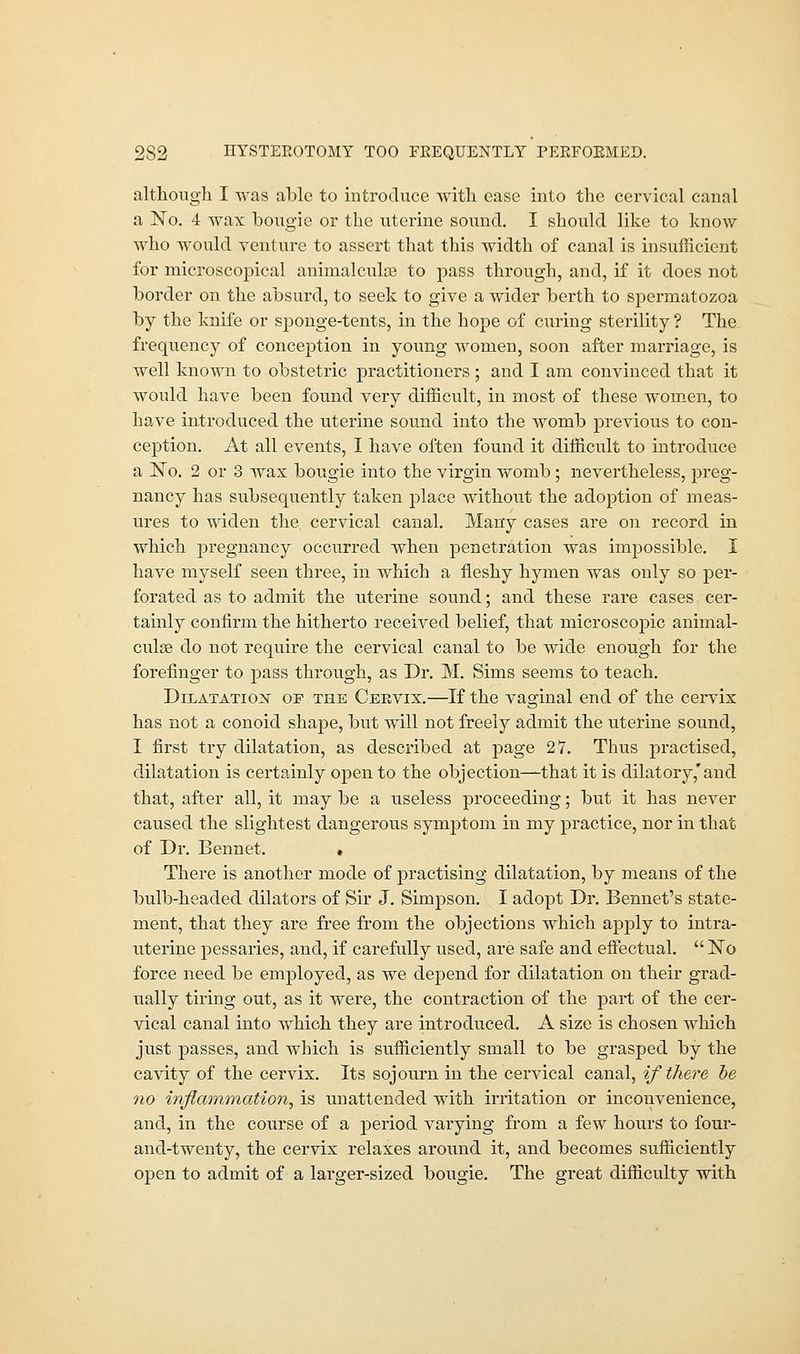 although I was able to introduce with ease into the cervical canal a No. 4 wax bougie or the uterine sound. I should like to know who would venture to assert that this width of canal is insufficient for microscopical animalculae to pass through, and, if it does not border on the absurd, to seek to give a wider berth to spermatozoa by the knife or sponge-tents, in the hope of curing sterility ? The frequency of conception in young women, soon after marriage, is well known to obstetric practitioners ; and I am convinced that it would have been found very difficult, in most of these women, to have introduced the uterine sound into the womb previous to con- ception. At all events, I have often found it difficult to introduce a No. 2 or 3 wax bougie into the virgin womb ; nevertheless, preg- nancy has subsequently taken place without the adoption of meas- ures to widen the cervical canal. Many cases are on record in which pregnancy occurred when penetration was impossible. I have myself seen three, in which a fleshy hymen was only so per- forated as to admit the uterine sound; and these rare cases cer- tainly confirm the hitherto received belief, that microscopic animal- culae do not require the cervical canal to be wide enough for the forefinger to pass through, as Dr. M. Sims seems to teach. Dilatation op the Ceevix.—If the vaginal end of the cervix has not a conoid shape, but will not freely admit the uterine sound, I first try dilatation, as described at page 27. Thus practised, dilatation is certainly open to the objection—that it is dilatory,'and that, after all, it may be a useless proceeding; but it has never caused the slightest dangerous symptom in my practice, nor in that of Dr. Bennet. . There is another mode of practising dilatation, by means of the bulb-headed dilators of Sir J. Simpson. I adopt Dr. Bennet's state- ment, that they are free from the objections which apply to intra- uterine pessaries, and, if carefully used, are safe and effectual. No force need be employed, as we depend for dilatation on their grad- ually tiring out, as it were, the contraction of the part of the cer- vical canal into which they are introduced. A size is chosen which just passes, and which is sufficiently small to be grasped by the cavity of the cervix. Its sojourn in the cervical canal, if there he no inflammation, is unattended with irritation or inconvenience, and, in the course of a period varying from a few hours to four- and-twenty, the cervix relaxes around it, and becomes sufficiently open to admit of a larger-sized bougie. The great difficulty with