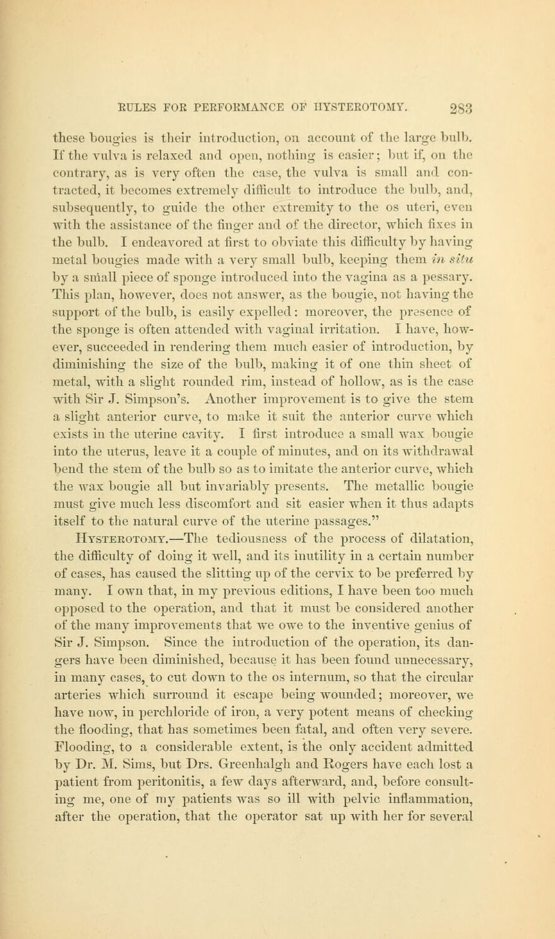 these bougies is their introduction, on account of the large bulb. If the vulva is relaxed and open, nothing is easier; but if, on the contrary, as is very often the case, the vulva is small and con- tracted, it becomes extremely difficult to introduce the bulb, and, subsequently, to guide the other extremity to the os uteri, even with the assistance of the finger and of the director, which fixes in the bulb. I endeavored at first to obviate this difficulty by having metal bougies made with a very small bulb, keeping them in situ by a small piece of sponge introduced into the vagina as a pessary. This plan, however, does not answer, as the bougie, not having the support of the bulb, is easily expelled: moreover, the presence of the sponge is often attended with vaginal irritation. I have, how- ever, succeeded in rendering them much easier of introduction, by diminishing the size of the bulb, making it of one thin sheet of metal, with a slight rounded rim, instead of hollow, as is the case with Sir J. Simpson's. Another improvement is to give the stem a slight anterior curve, to make it suit the anterior curve which exists in the uterine cavity. I first introduce a small wax bougie into the uterus, leave it a couple of minutes, and on its withdrawal bend the stem of the bulb so as to imitate the anterior curve, which the wax bougie all but invariably presents. The metallic bougie must give much less discomfort and sit easier when it thus adapts itself to the natural curve of the uterine passages. Hysterotomy.—The tediousness of the process of dilatation, the difficulty of doing it well, and its inutility in a certain number of cases, has caused the slitting up of the cervix to be preferred by many. I own that, in my previous editions, I have been too much opposed to the operation, and that it must be considered another of the many improvements that we owe to the inventive genius of Sir J. Simpson. Since the introduction of the operation, its dan- gers have been diminished, because it has been found unnecessary, in many cases, to cut down to the os internum, so that the circular arteries which surround it escape being wounded; moreover, we have now, in perchloride of iron, a very potent means of checking the flooding, that has sometimes been fatal, and often very severe. Flooding, to a considerable extent, is the only accident admitted by Dr. M. Sims, but Drs. Greenhalgh and Rogers have each lost a patient from peritonitis, a few days afterward, and, before consult- ing me, one of my patients was so ill with pelvic inflammation, after the operation, that the operator sat up with her for several