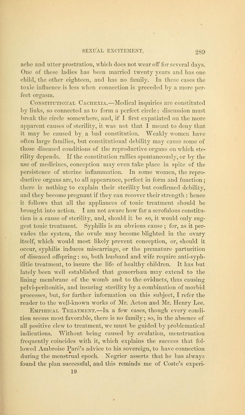ache and utter prostration, which does not wear off for several days. One of these ladies has been married twenty years and has one child, the other eighteen, and has no family. In these cases the toxic influence is less when connection is preceded by a more per- fect orgasm. Constitutional Cachexia.—Medical inquiries are constituted by links, so connected as to form a perfect circle: discussion must break the circle somewhere, and, if I first expatiated on the more apparent causes of sterility, it was not that I meant to deny that it may be caused by a bad constitution. Weakly women have often large families, but constitutional debility may cause some of those diseased conditions of the reproductive organs on which ste- rility depends. If the constitution rallies spontaneously, or by the use of medicines, conception may even take place in spite of the persistence of uterine inflammation. In some women, the repro- ductive organs are, to all appearance, perfect in form and function; there is nothing to explain their sterility but confirmed debility, and they become pregnant if they can recover their strength : hence it follows that all the appliances of tonic treatment should be brought into action. I am not aware how far a scrofulous constitu- tion is a cause of sterility, and, should it be so, it would only sug- gest tonic treatment. Syphilis is an obvious cause ; for, as it per- vades the system, the ovule may become blighted in the ovary itself, which would most likely prevent conception, or, should it occur, syphilis induces miscarriage, or the premature parturition of diseased offspring: so, both husband and wife require anti-syph- ilitic treatment, to insure the life of healthy children. It has but lately been well established that gonorrhoea may extend to the lining membrane of the womb and to the oviducts, thus causing pelvi-peritonitis, and insuring sterility by a combination of morbid processes, but, for further information on this subject, I refer the reader to the well-known works of Mr. Acton and Mr. Henry Lee. Empirical Treatment.—In a few cases, though every condi- tion seems most favorable, there is no family; so, in the absence of all positive clew to treatment, we must be guided by problematical indications. Without being caused by ovulation, menstruation frequently coincides with it, which explains the success that fol- lowed Ambroise Pare's advice to his sovereign, to have connection during the menstrual epoch. ISTegrier asserts that he has always found the plan successful, and this reminds me of Coste's experi- 19