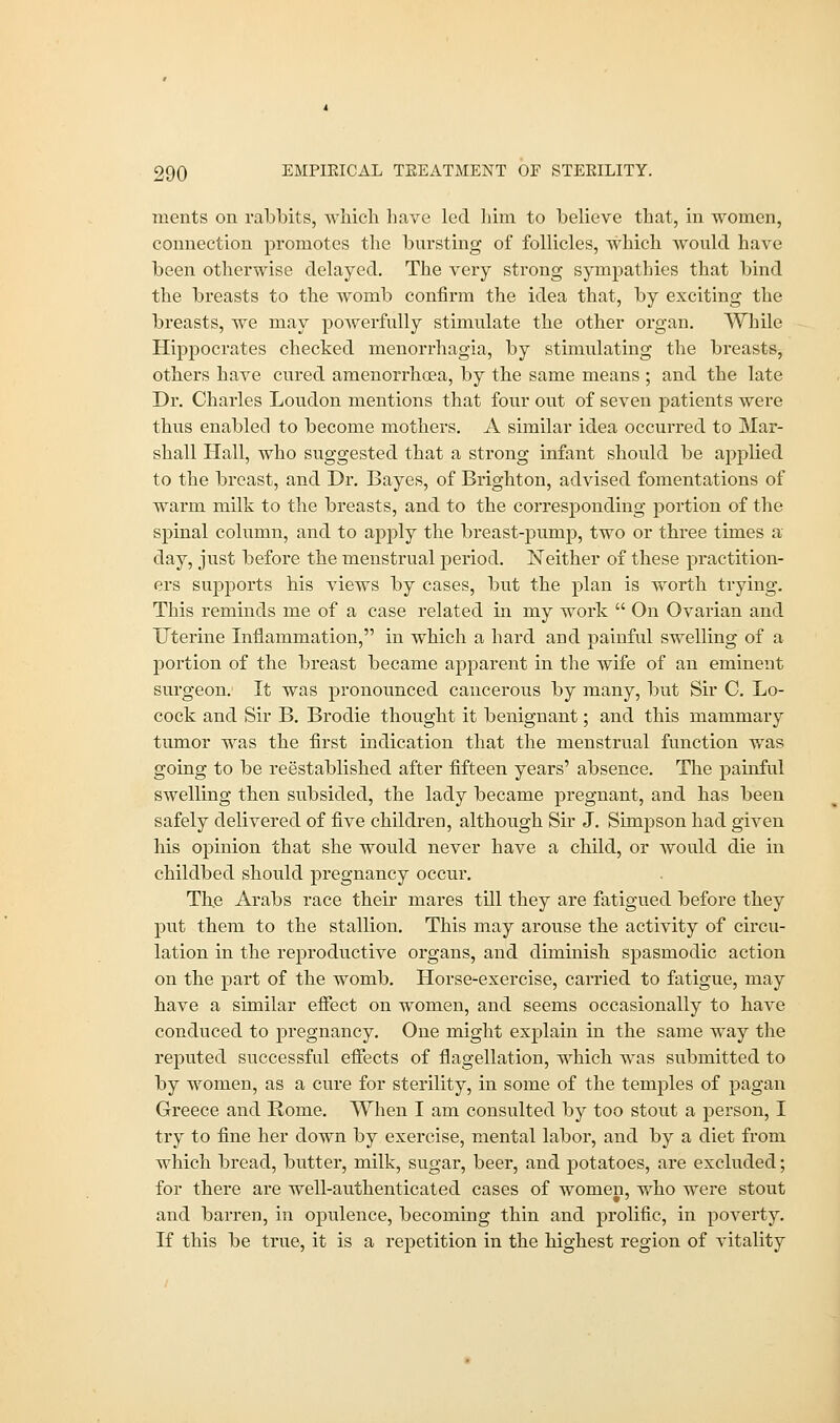 xuents on rabbits, which have led him to believe that, in women, connection promotes the bursting of follicles, which would have been otherwise delayed. The very strong sympathies that bind the breasts to the womb confirm the idea that, by exciting the breasts, we may powerfully stimulate the other organ. While Hippocrates checked monorrhagia, by stimulating the breasts, others have cured amenorrhoea, by the same means ; and the late Dr. Charles Loudon mentions that four out of seven patients were thus enabled to become mothers. A similar idea occurred to Mar- shall Hall, who suggested that a strong infant should be applied to the breast, and Dr. Bayes, of Brighton, advised fomentations of warm milk to the breasts, and to the corresponding portion of the spinal column, and to apply the breast-pump, two or three times a' day, just before the menstrual period. Neither of these practition- ers supports his views by cases, but the plan is worth trying. This reminds me of a case related in my work  On Ovarian and Uterine Inflammation, in which a hard and painful swelling of a portion of the breast became apparent in the wife of an eminent surgeon. It was pronounced cancerous by many, but Sir C. Lo- cock and Sir B. Brodie thought it benignant; and this mammary tumor was the first indication that the menstrual function was going to be reestablished after fifteen years' absence. The painful swelling then subsided, the lady became pregnant, and has been safely delivered of five children, although Sir J. Simpson had given his opinion that she would never have a child, or Avould die in childbed should pregnancy occur. The Arabs race their mares till they are fatigued before they put them to the stallion. This may arouse the activity of circu- lation in the reproductive organs, and diminish spasmodic action on the part of the womb. Horse-exercise, carried to fatigue, may have a similar effect on women, and seems occasionally to have conduced to pregnancy. One might explain in the same way the reputed successful effects of flagellation, which was submitted to by women, as a cure for sterility, in some of the temples of pagan Greece and Rome. When I am consulted by too stout a person, I try to fine her down by exercise, mental labor, and by a diet from which bread, butter, milk, sugar, beer, and potatoes, are excluded; for there are well-authenticated cases of women, who were stout and barren, in opulence, becoming thin and prolific, in poverty. If this be true, it is a repetition in the highest region of vitality