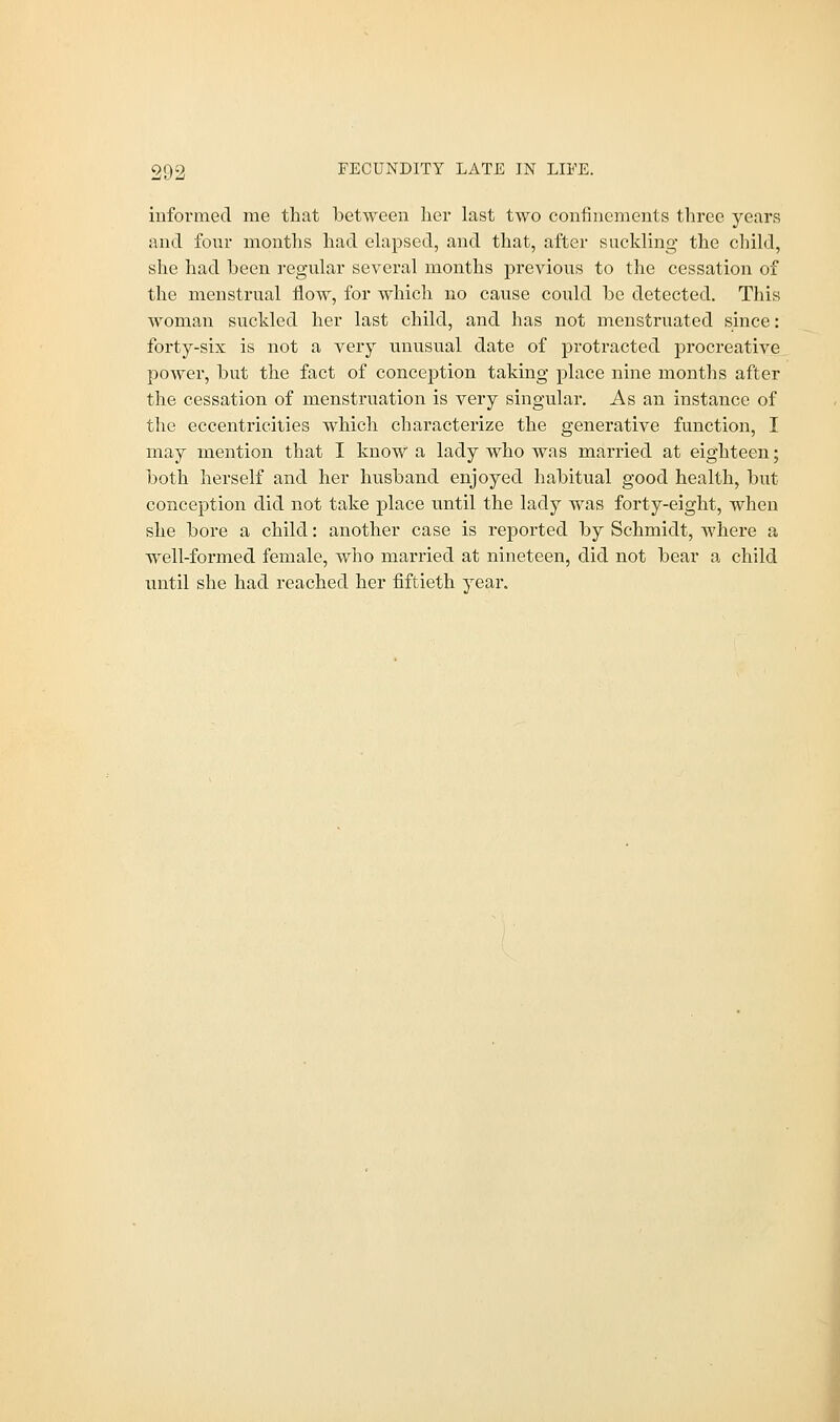 informed me that between her last two confinements three years and. four months had elapsed, and that, after suckling the child, she had been regular several months previous to the cessation of the menstrual flow, for which no cause could be detected. This woman suckled her last child, and has not menstruated since: forty-six is not a very unusual date of protracted procreative power, but the fact of conception taking place nine months after the cessation of menstruation is very singular. As an instance of the eccentricities which characterize the generative function, I may mention that I know a lady who was married at eighteen; both herself and her husband enjoyed habitual good health, but conception did not take place until the lady was forty-eight, when she bore a child: another case is reported by Schmidt, where a well-formed female, who married at nineteen, did not bear a child until she had reached her fiftieth year.