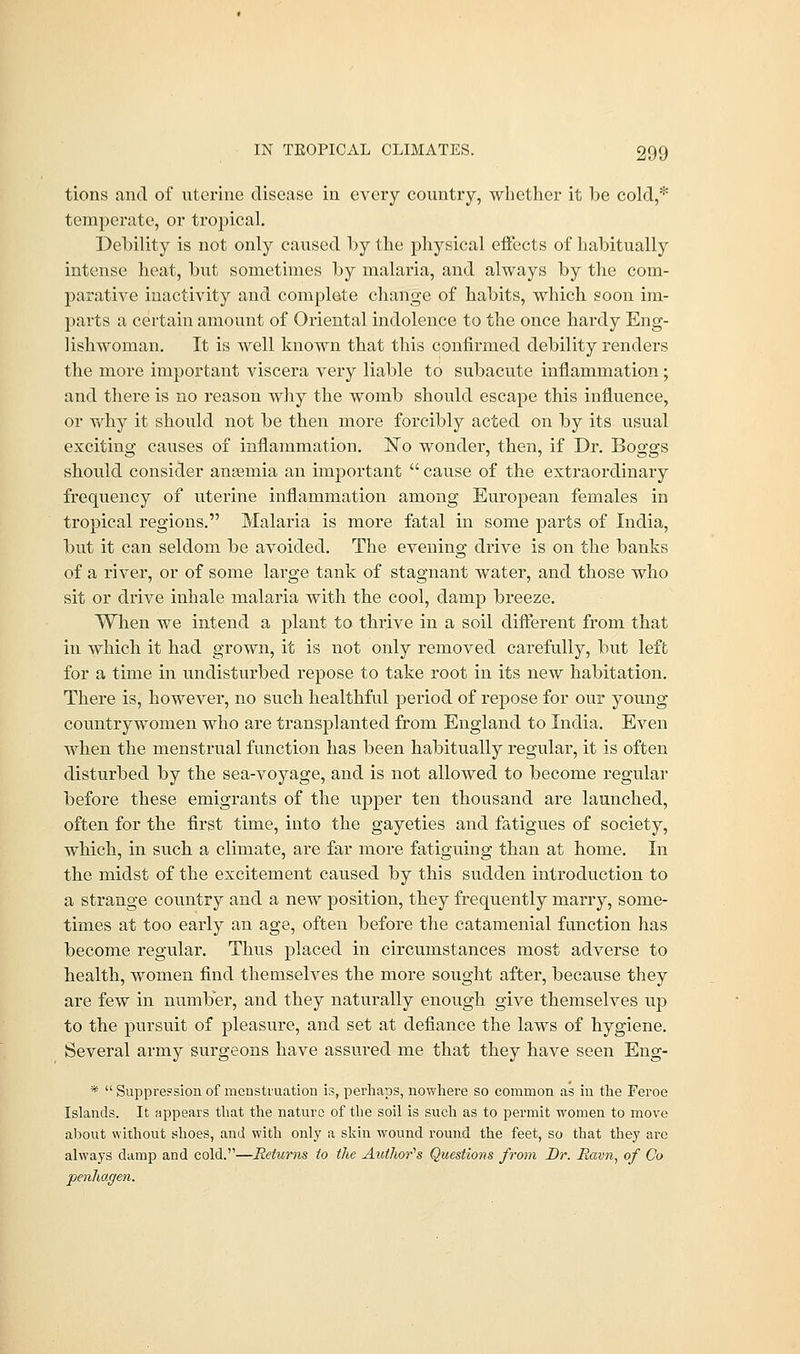 tions and of uterine disease in every country, whether it be cold,* temperate, or tropical. Debility is not only caused by the physical effects of habitually intense heat, but sometimes by malaria, and always by the com- parative inactivity and complete change of habits, which soon im- parts a certain amount of Oriental indolence to the once hardy Eng- lishwoman. It is well known that this confirmed debility renders the more important viscera very liable to subacute inflammation; and there is no reason why the womb should escape this influence, or why it should not be then more forcibly acted on by its usual exciting causes of inflammation. ~No wonder, then, if Dr. Boggs should consider ansemia an important  cause of the extraordinary frequency of uterine inflammation among European females in tropical regions. Malaria is more fatal in some parts of India, but it can seldom be avoided. The evening drive is on the banks of a river, or of some large tank of stagnant water, and those who sit or drive inhale malaria with the cool, damp breeze. When we intend a plant to thrive in a soil different from that in which it had grown, it is not only removed carefully, but left for a time in undisturbed repose to take root in its new habitation. There is, however, no such healthful period of repose for our young countrywomen who are transplanted from England to India. Even when the menstrual function has been habitually regular, it is often disturbed by the sea-voyage, and is not allowed to become regular before these emigrants of the upper ten thousand are launched, often for the first time, into the gayeties and fatigues of society, which, in such a climate, are far more fatiguing than at home. In the midst of the excitement caused by this sudden introduction to a strange country and a new position, they frequently marry, some- times at too early an age, often before the catamenial function has become regular. Thus placed in circumstances most adverse to health, women find themselves the more sought after, because they are few in number, and they naturally enough give themselves up to the pursuit of pleasure, and set at defiance the laws of hygiene. Several army surgeons have assured me that they have seen Eng- *  Suppression of menstruation is, perhaps, nowhere so common as in the Feroe Islands. It appears that the nature of the soil is such as to permit -women to move about without shoes, and with only a skin wound round the feet, so that they are always damp and cold.—Returns to the Author's Questions from Br. Havn, of Co penhagen.