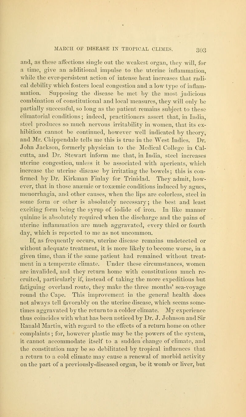 and, as these affections single out the weakest organ, they will, for a time, give an additional, impulse to the uterine inflammation, while the ever-persistent action of intense heat increases that radi- cal dehility which fosters local congestion and a low type of inflam- mation. Supposing the disease he met by the most judicious combination of constitutional and local measures, they will only be partially successful, so long as the patient remains subject to these climatorial conditions; indeed, practitioners assert that, in India, steel produces so much nervous irritability in women, that its ex- hibition cannot be continued, however well indicated by theory, and Mr. Chippendale tells me this is true in the West Indies. Dr. John Jackson, formerly physician to the Medical College in Cal- cutta, and Dr. Stewart inform me that, in India, steel increases uterine congestion, unless it be associated with aperients, which increase the uterine disease by irritating the bowels; this is con- firmed by Dr. Kirkman Finlay for Trinidad. They admit, how- ever, that in those anaemic or toxtemic conditions induced by agues, monorrhagia, and other causes, when the lips are colorless, steel in some form or other is absolutely necessary; the best and least exciting form being the syrup of iodide of iron. In like manner quinine is, absolutely required when the discharge and the pains of uterine inflammation are much aggravated, every third or fourth day, which is reported to me as not uncommon. If, as frequently occurs, uterine disease remains undetected or without adequate treatment, it is more likely to become worse, in a given time, than if the same patient had remained without treat- ment in a temperate climate. Under these circumstances, women are invalided, and they return home with constitutions much re- cruited, particularly if, instead of taking the more expeditious but fatiguing overland route, they make the three months' sea-voyage round the Cape. This improvement in the general health does not always tell favorably on the uterine disease, which seems some- times aggravated by the return to a colder climate. My experience thus coincides with what has been noticed by Dr. J. Johnson and Sir Ranald Martin, with regard to the effects of a return home on other complaints ; for, however plastic may be the powers of the system, it cannot accommodate itself to a sudden change of climate, and the constitution may be so debilitated by tropical influences that a return to a cold climate may cause a renewal of morbid activity on the part of a previously-diseased organ, be it womb or liver, but