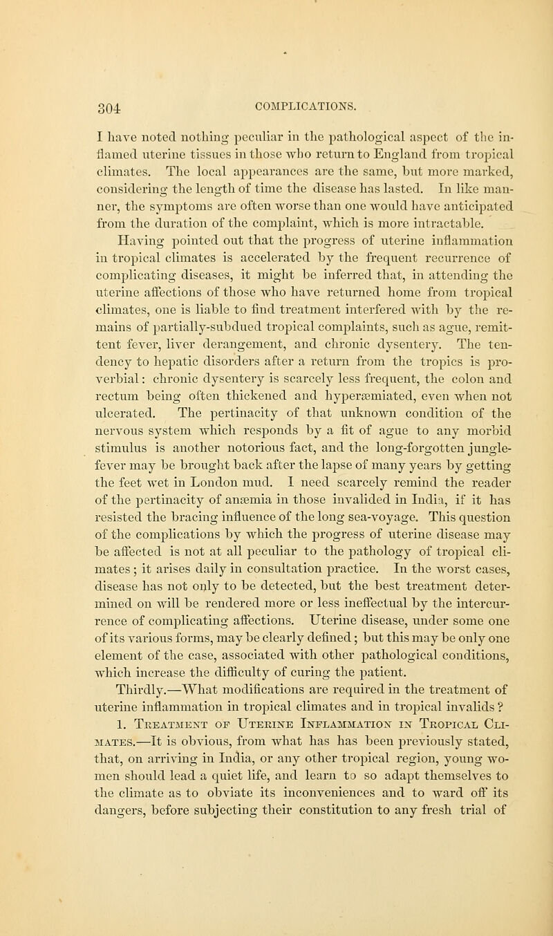 I have noted nothing peculiar in the pathological aspect of the in- flamed uterine tissues in those who return to England from tropical climates. The local appearances are the same, but more marked, considering the length of time the disease has lasted. In like man- ner, the symptoms are often worse than one would have anticipated from the duration of the complaint, which is more intractable. Having pointed out that the progress of uterine inflammation in tropical climates is accelerated by the frequent recurrence of complicating diseases, it might be inferred that, in attending the uterine affections of those who have returned home from troj)ical climates, one is liable to find treatment interfered with by the re- mains of partially-subdued tropical complaints, such as ague, remit- tent fever, liver derangement, and chronic dysentery. The ten- dency to hepatic disorders after a return from the tropics is pro- verbial : chronic dysentery is scarcely less frequent, the colon and rectum being often thickened and hypersemiated, even when not ulcerated. The pertinacity of that unknown condition of the nervous system which responds by a fit of ague to any morbid stimulus is another notorious fact, and the long-forgotten jungle- fever may be brought back after the lapse of many years by getting the feet wet in London mud. I need scarcely remind the reader of the pertinacity of anaemia in those invalided in India, if it has resisted the bracing influence of the long sea-voyage. This question of the complications by which the progress of uterine disease may be affected is not at all peculiar to the pathology of tropical cli- mates ; it arises daily in consultation practice. In the worst cases, disease has not only to be detected, but the best treatment deter- mined on will be rendered more or less ineffectual by the intercur- rence of complicating affections. Uterine disease, under some one of its various forms, may be clearly defined; but this may be only one element of the case, associated with other pathological conditions, which increase the difficulty of curing the patient. Thirdly.—What modifications are required in the treatment of uterine inflammation in tropical climates and in tropical invalids ? 1. Treatment op Uterine Inflammation in Tropical Cli- mates.—It is obvious, from what has has been previously stated, that, on arriving in India, or any other tropical region, young wo- men should lead a quiet life, and learn to so adapt themselves to the climate as to obviate its inconveniences and to ward off its dangers, before subjecting their constitution to any fresh trial of