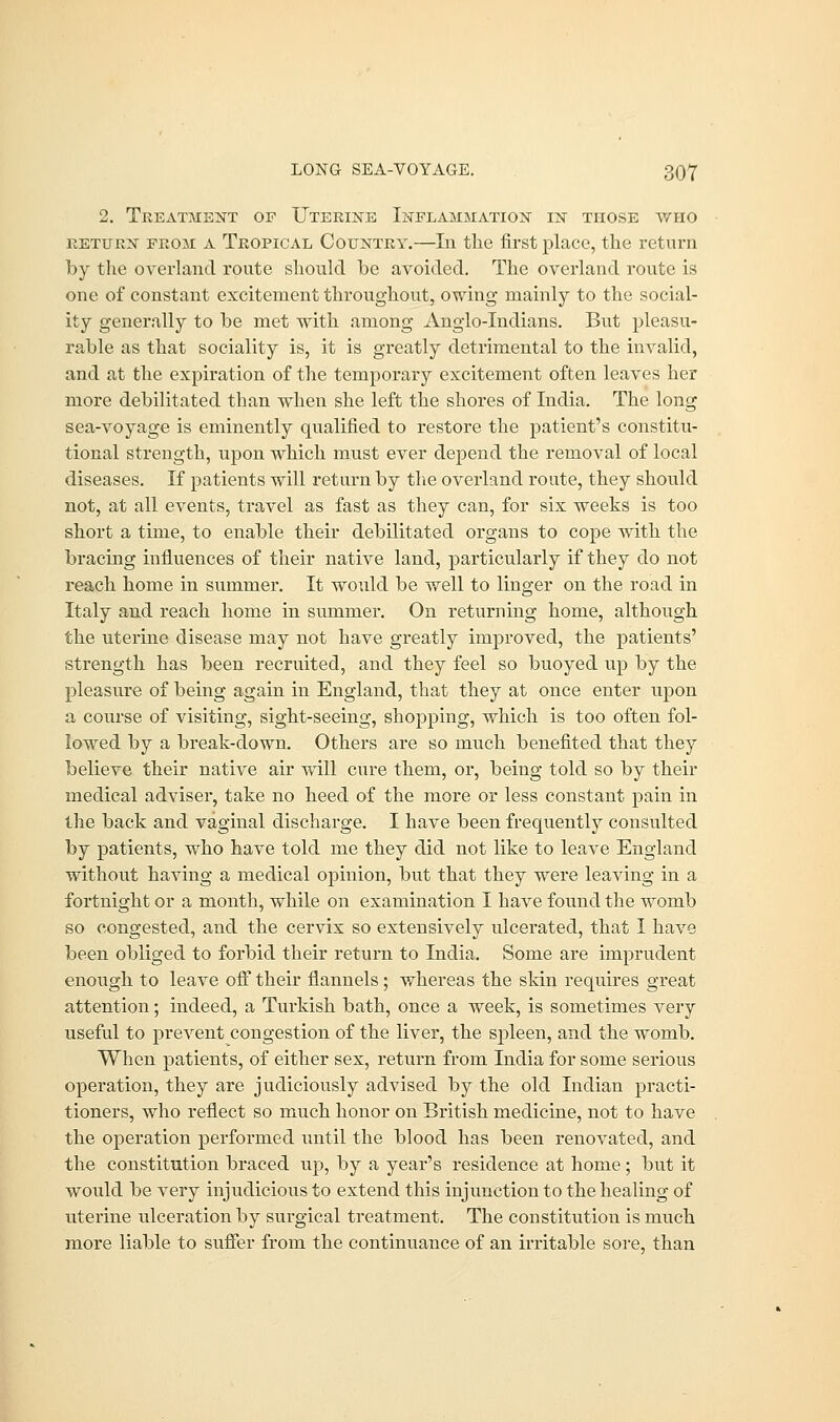 2. Treatment of Uterine Inflammation in those who return from A Tropical Country.—Iii the first place, the return by the overland route should be avoided. The overland route is one of constant excitement throughout, owing mainly to the social- ity generally to be met with among Anglo-Indians. But pleasu- rable as that sociality is, it is greatly detrimental to the invalid, and at the expiration of the temporary excitement often leaves her more debilitated than when she left the shores of India. The long sea-voyage is eminently qualified to restore the patient's constitu- tional strength, upon which must ever depend the removal of local diseases. If patients will return by the overland route, they should not, at all events, travel as fast as they can, for six weeks is too short a time, to enable their debilitated organs to cope with the bracing influences of their native land, particularly if they do not reach home in summer. It would be well to linger on the road in Italy and reach home in summer. On returning home, although the uterine disease may not have greatly improved, the patients' strength has been recruited, and they feel so buoyed up by the pleasure of being again in England, that they at once enter upon a course of visiting, sight-seeing, shopping, which is too often fol- lowed by a break-down. Others are so much benefited that they believe their native air will cure them, or, being told so by their medical adviser, take no heed of the more or less constant pain in the back and vaginal discharge. I have been frequently consulted by patients, who have told me they did not like to leave England without having a medical opinion, but that they were leaving in a fortnight or a month, while on examination I have found the womb so congested, and the cervix so extensively ulcerated, that I have been obliged to forbid their return to India. Some are imprudent enough to leave off their flannels; whereas the skin requires great attention; indeed, a Turkish bath, once a week, is sometimes very useful to prevent congestion of the liver, the spleen, and the womb. When patients, of either sex, return from India for some serious operation, they are judiciously advised by the old Indian practi- tioners, who reflect so much honor on British medicine, not to have the operation performed until the blood has been renovated, and the constitution braced up, by a year's residence at home; but it would be very injudicious to extend this injunction to the healing of uterine ulceration by surgical treatment. The constitution is much more liable to suffer from the continuance of an irritable sore, than