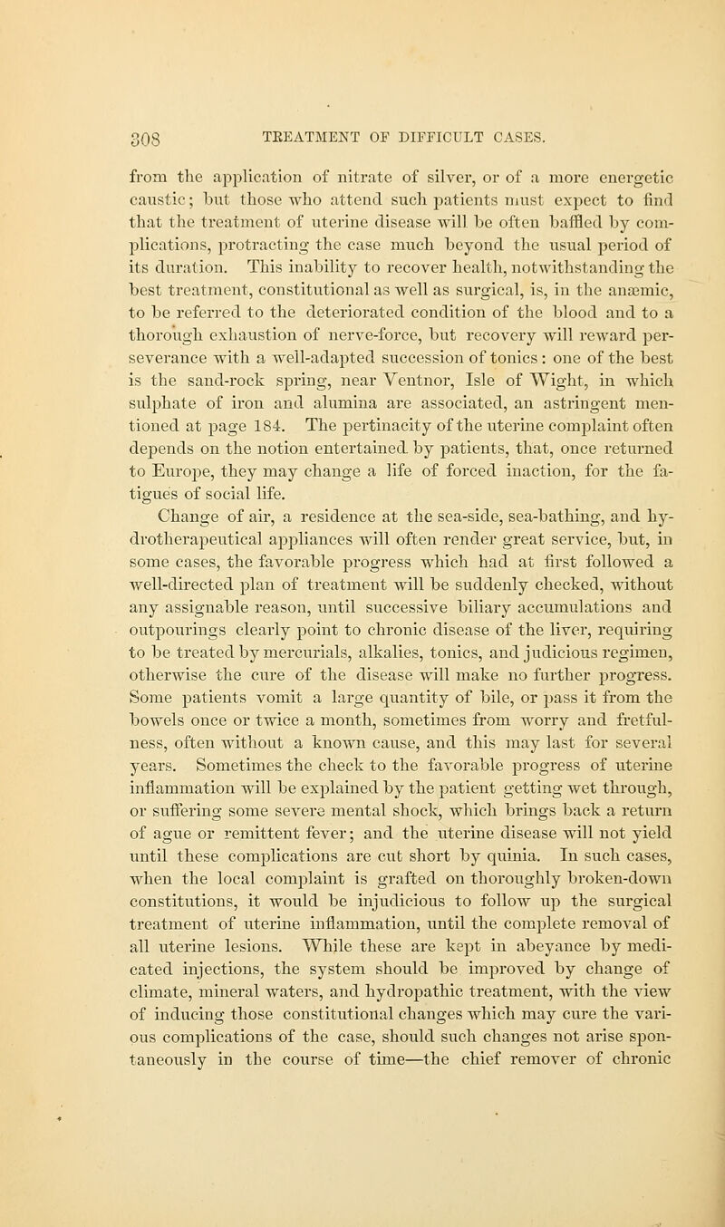 from the application of nitrate of silver, or of a more energetic caustic; but those who attend such patients must expect to find that the treatment of uterine disease will be often baffled by com- plications, protracting the case much beyond the usual period of its duration. This inability to recover health, notwithstanding the best treatment, constitutional as well as surgical, is, in the anaemic, to be referred to the deteriorated condition of the blood and to a thorough exhaustion of nerve-force, but recovery will reward per- severance with a well-adapted succession of tonics : one of the best is the sand-rock spring, near Ventnor, Isle of Wight, in which sulphate of iron and alumina are associated, an astringent men- tioned at page 184. The pertinacity of the uterine complaint often depends on the notion entertained by patients, that, once returned to Europe, they may change a life of forced inaction, for the fa- tigues of social life. Change of air, a residence at the sea-side, sea-bathing, and hy- drotherapeutical appliances will often render great service, but, in some cases, the favorable progress which had at first followed a well-directed plan of treatment will be suddenly checked, without any assignable reason, until successive biliary accumulations and outpourings clearly point to chronic disease of the liver, requiring to be treated by mercurials, alkalies, tonics, and judicious regimen, otherwise the cure of the disease will make no further progress. Some patients vomit a large quantity of bile, or pass it from the bowels once or twice a month, sometimes from worry and fretful- ness, often without a known cause, and this may last for several years. Sometimes the check to the favorable progress of uterine inflammation will be explained by the patient getting wet through, or suffering some severe mental shock, which brings back a return of ague or remittent fever; and the uterine disease will not yield until these complications are cut short by quinia. In such cases, when the local complaint is grafted on thoroughly broken-down constitutions, it would be injudicious to follow up the surgical treatment of uterine inflammation, until the complete removal of all uterine lesions. While these are kept in abeyance by medi- cated injections, the system should be improved by change of climate, mineral waters, and hydropathic treatment, with the view of inducing those constitutional changes which may cure the vari- ous complications of the case, should such changes not arise spon- taneously in the course of time—the chief remover of chronic