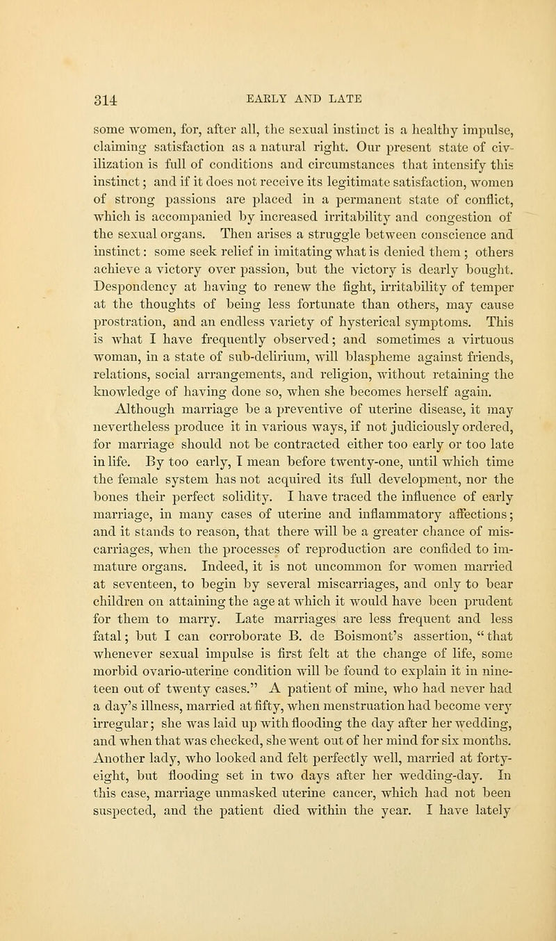some women, for, after all, the sexual instinct is a healthy impulse, claiming satisfaction as a natural right. Our present state of civ- ilization is full of conditions and circumstances that intensify this instinct; and if it does not receive its legitimate satisfaction, women of strong passions are placed in a permanent state of conflict, which is accompanied by increased irritability and congestion of the sexual organs. Then arises a struggle between conscience and instinct: some seek relief in imitating what is denied them ; others achieve a victory over passion, but the victory is dearly bought. Despondency at having to renew the fight, irritability of temper at the thoughts of being less fortunate than others, may cause prostration, and an endless variety of hysterical symptoms. This is what I have frequently observed; and sometimes a virtuous woman, in a state of sub-delirium, will blaspheme against friends, relations, social arrangements, and religion, without retaining the knowledge of having done so, when she becomes herself again. Although marriage be a preventive of uterine disease, it may nevertheless produce it in various ways, if not judiciously ordered, for marriage should not be contracted either too early or too late in life. By too early, I mean before twenty-one, until which time the female system has not acquired its full development, nor the bones their perfect solidity. I have traced the influence of early marriage, in many cases of uterine and inflammatory affections; and it stands to reason, that there will be a greater chance of mis- carriages, when the processes of reproduction are confided to im- mature organs. Indeed, it is not uncommon for women married at seventeen, to begin by several miscarriages, and only to bear children on attaining the age at which it would have been prudent for them to marry. Late marriages are less frequent and less fatal; but I can corroborate B. de Boismont's assertion,  that whenever sexual impulse is first felt at the change of life, some morbid ovario-uterine condition will be found to explain it in nine- teen out of twenty cases. A patient of mine, who had never had a day's illness, married at fifty, when menstruation had become very irregular; she was laid up with flooding the day after her wedding, and when that was checked, she went out of her mind for six months. Another lady, who looked and felt perfectly well, married at forty- eight, but flooding set in two days after her wedding-day. In this case, marriage unmasked uterine cancer, which had not been suspected, and the patient died within the year. I have lately