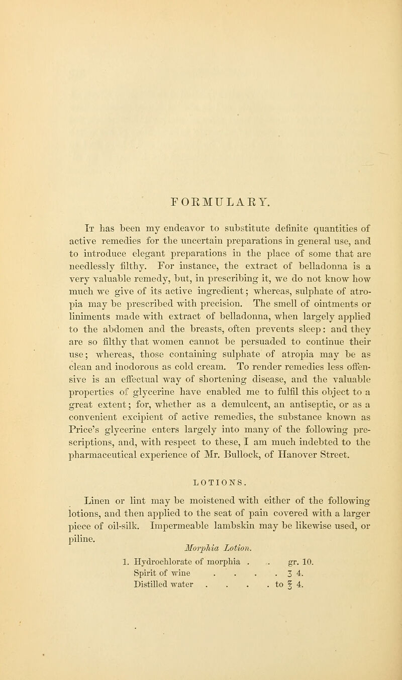 FORMULARY. It has been my endeavor to substitute definite quantities of active remedies for the uncertain preparations in general use, and to introduce elegant preparations in the place of some that are needlessly filthy. For instance, the extract of belladonna is a very valuable remedy, but, in prescribing it, vve do not know how much we give of its active ingredient; whereas, sulphate of atro- pia may be prescribed with precision. The smell of ointments or liniments made with extract of belladonna, when largely applied to the abdomen and the breasts, often prevents sleep: and they are so filthy that women cannot be persuaded to continue their use; whereas, those containing sulphate of atropia may be as clean and inodorous as cold cream. To render remedies less offen- sive is an effectual way of shortening disease, and the valuable properties of glycerine have enabled me to fulfil this object to a great extent; for, whether as a demulcent, an antiseptic, or as a convenient excipient of active remedies, the substance known as Price's glycerine enters largely into many of the following pre- scriptions, and, with respect to these, I am much indebted to the pharmaceutical experience of Mr. Bullock, of Hanover Street. LOTIONS. Linen or lint may be moistened with either of the following lotions, and then applied to the seat of pain covered with a larger piece of oil-silk. Impermeable lambskin may be likewise used, or piline. Morphia Lotion. 1. Hydrochlorate of morphia . . gr. 10. Spirit of -nine . . . .3 4.