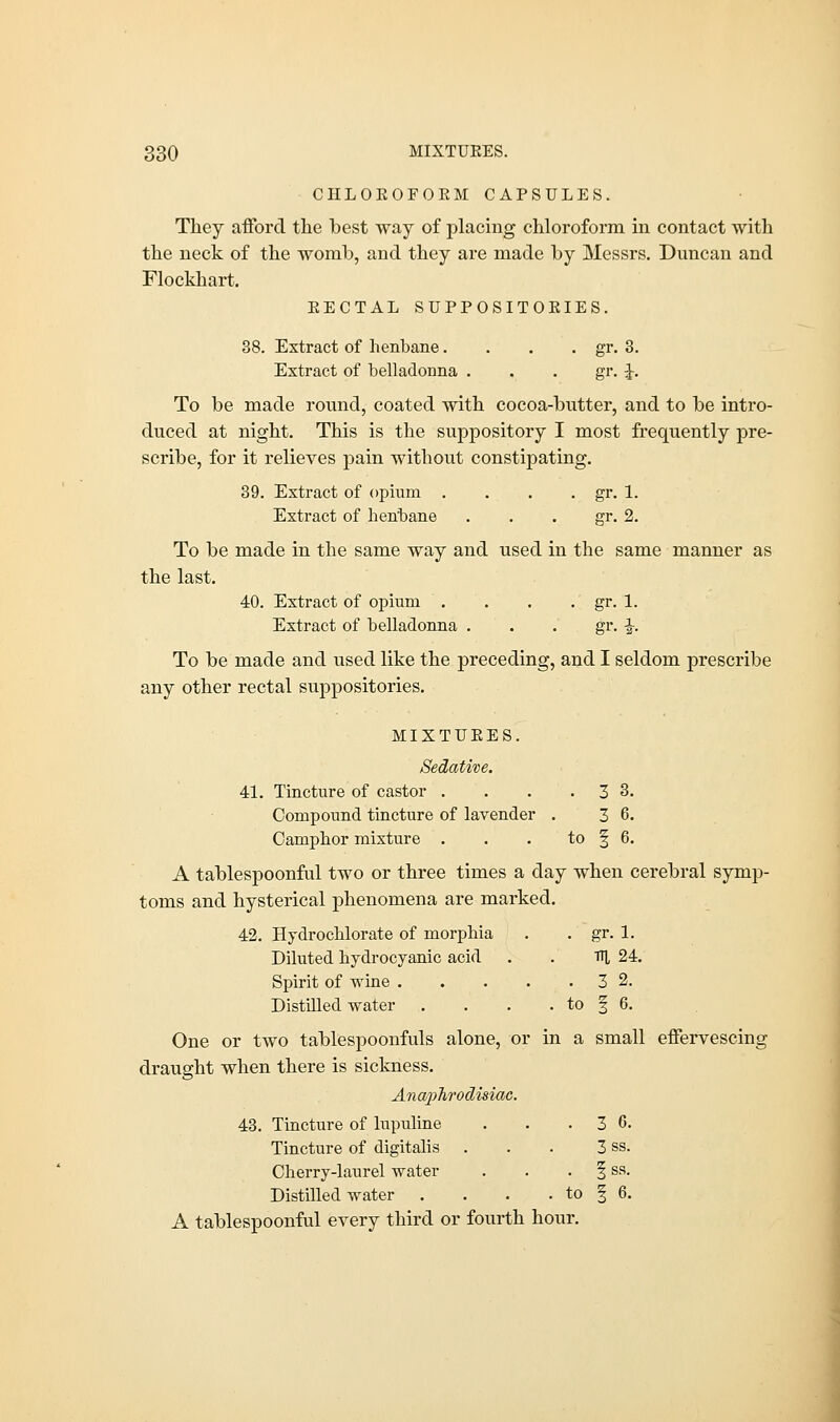 CHLOEOFOEM CAPSULES. They afford the best way of placing chloroform in contact with the neck of the womb, and they are made by Messrs. Duncan and Flockhart. EECTAL SUPPOSITOEIES. 38. Extract of henbane. . . . gr. 3. Extract of belladonna . . . gr. J. To be made round, coated with cocoa-butter, and to be intro- duced at night. This is the suppository I most frequently pre- scribe, for it relieves pain without constipating. 39. Extract of opium . . . . gr. 1. Extract of henbane gr. 2. To be made in the same way and used in the same manner as the last. 40. Extract of opium . . . . gr. 1. Extract of belladonna . . . gr. ■£-. To be made and used like the preceding, and I seldom prescribe any other rectal suppositories. MIXTUEES. Sedative. 41. Tincture of castor . . . .3 3. Compound tincture of lavender . 3 6. Camphor mixture . . . to § 6. A tablespoonful two or three times a day when cerebral symp- toms and hysterical phenomena are marked. 42. Hydrochlorate of morphia . . gr. 1. Diluted hydrocyanic acid . . TU 24. Spirit of wine 3 2. Distilled water . . . . to f 6. One or two tablespoonfuls alone, or in a small effervescing draught when there is sickness. Anaphrodisiac. 43. Tincture of lupuline . . .3 6. Tincture of digitalis . . . 3 ss. Cherry-laurel water \ ss. Distilled water . . . . to § 6. A tablespoonful every third or fourth hour.