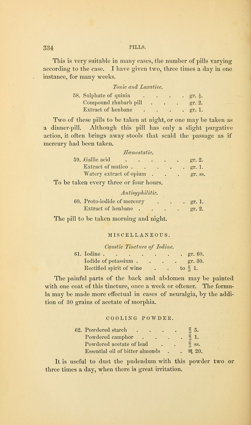 This is very suitable in many cases, the number of pills varying according to the case. I have given two, three times a day in one instance, for many weeks. Tonic and Laxative. 58. Sulphate of quinia .... gr. -J-. Compound rhubarb pill . . . gr. 2. Extract of henbane . . . . gr. 1. Two of these pills to be taken at night, or one may be taken as a dinner-pill. Although this pill has only a slight purgative action, it often brings away stools that scald the passage as if mercury had been taken. Hcemostatic. 59. .Gallic acid gr. 2. Extract of matico gr. 1. Watery extract of opium gr. ss. To be taken every three or four hours. Antisyphilitic. 60. Proto-iodide of mercury . . . gr. 1. Extract of henbane . . . . gr. 2. The pill to be taken morning and night. MISCELLANEOUS. Caustic Tincture of Iodine. 61. Iodine gr. 60. Iodide of potassium gr. 30. Rectified spirit of wine . . to § 1. The painful parts of the back and abdomen may be painted with one coat of this tincture, once a week or oftener. The formu- la may be made more effectual in cases of neuralgia, by the addi- tion of 30 grains of acetate of morphia. COOLING POWDEE. 62. Powdered starch . . . . § 5. Powdered camphor . . . . § 1. Powdered acetate of lead . . § ss. Essential oil of bitter almonds . tt], 20. It is useful to dust the pudendum with this powder two or three times a day, when there is great irritation.