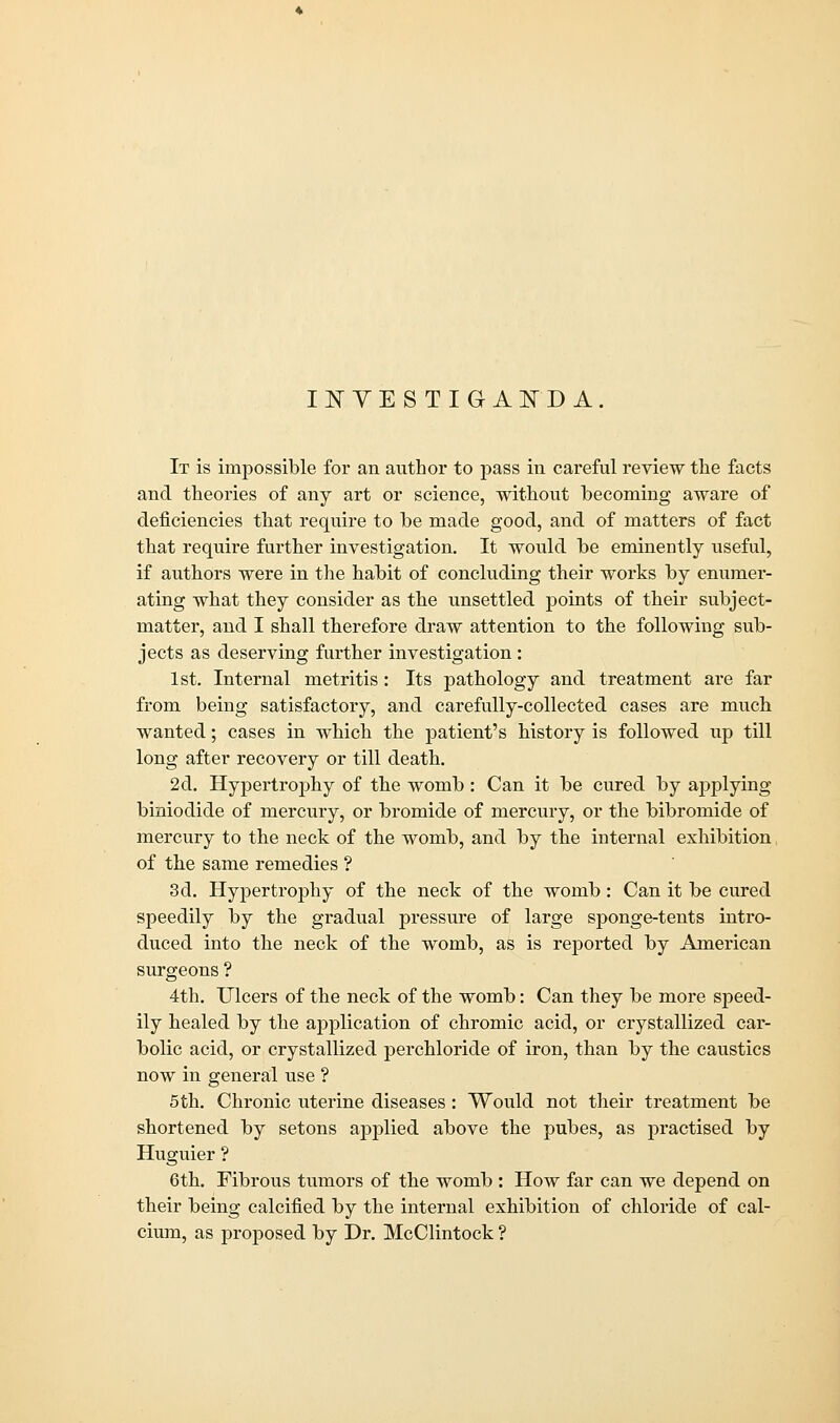 IISTYESTIGAFD A. It is impossible for an author to pass in careful review the facts and theories of any art or science, without becoming aware of deficiencies that require to be made good, and of matters of fact that require further investigation. It would be eminently useful, if authors were in the habit of concluding their works by enumer- ating what they consider as the unsettled points of their subject- matter, and I shall therefore draw attention to the following sub- jects as deserving further investigation: 1st. Internal metritis: Its pathology and treatment are far from being satisfactory, and carefully-collected cases are much wanted; cases in which the patient's history is followed up till long after recovery or till death. 2d. Hypertrophy of the womb : Can it be cured by applying biniodide of mercury, or bromide of mercury, or the bibromide of inercury to the neck of the womb, and by the internal exhibition of the same remedies ? 3d. Hypertrophy of the neck of the womb: Can it be cured speedily by the gradual pressure of large sponge-tents intro- duced into the neck of the womb, as is reported by American surgeons ? 4th. Ulcers of the neck of the womb: Can they be more speed- ily healed by the application of chromic acid, or crystallized car- bolic acid, or crystallized perchloride of iron, than by the caustics now in general use ? 5 th. Chronic uterine diseases : Would not their treatment be shortened by setons applied above the pubes, as practised by Huguier ? 6th. Fibrous tumors of the womb : How far can we depend on their being calcined by the internal exhibition of chloride of cal- cium, as proposed by Dr. McClintock ?