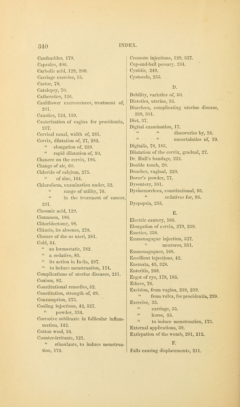 Cantharides, 179. Capsules, 406. Carbolic acid, 129, 200. Carriage exercise, 3a. Castor, 78. Catalepsy, TO. Catheretics, 126. Cauliflower excrescences, treatment of, 201. Caustics, 124, 139. Cauterization of vagina for procidentia, 237. Cervical canal, width of, 281. Cervix, dilatation of, 27, 282.  elongation of, 239.  rapid dilatation of, 30. Chancre on the cervix, 196. Change of air, 60. Chloride of calcium, 275.  of zinc, 164. Chloroform, examination under, 32.  range of utility, 76.  in the treatment of cancer, 201. Chromic acid, 129. Ciunamon, 186. Clitoridectomy, 98. Clitoris, its absence, 278. Closure of the os uteri, 281. Cold, 54.  an haemostatic, 182.  a sedative, 85.  its action in India, 297.  to induce menstruation, 174. Complications of uterine diseases, 241. Conium, 82. Constitutional remedies, 52. Constitution, strength of, 49. Consumption, 273. Cooling injections, 42, 327.  powder, 334. Corrosive sublimate in follicular inflam- mation, 142. Cotton wool, 24. Counter-irritants, 121.  stimulants, to induce menstrua- tion, 174. Creosote injections, 129, 327. Cup-and-ball pessary, 234. Cystitis, 249. Cystocele, 253. D. Debility, varieties of, 50. Dietetics, uterine, 33. Diarrhoea, complicating uterine disease, 269, 301. Diet, 37. Digital examination, 17.   discoveries by, 18.   uncertainties of, 19. Digitalis, 78, 183. Dilatation of the cervix, gradual, 27. Dr. Hull's bandage, 222. Double touch, 20. Douches, vaginal, 220. Dover's powder, 77. Dysentery, 301. Dysmen.orrb.cea, constitutional, 95.  sedatives for, 93. Dyspepsia, 255. E. Electric cautery, 166. Elongation of cervix, 279, 239. Emetics, 258. Emmenagogue injection, 327.  mixtures, 331. Emmenagogues, 168. Emollient injections, 42. Enemata, 45, 328. Enteritis, 268. Ergot of rye, 178, 185. Ethers, 76. Excision, from vagina, 23S, 239.  from vulva, for procidentia, 239. Exercise, 35.  carriage, 35.  horse, 35.  to induce menstruation, 173. External applications, 39. Extirpation of the womb, 201, 212. F. Falls causing displacements, 211.