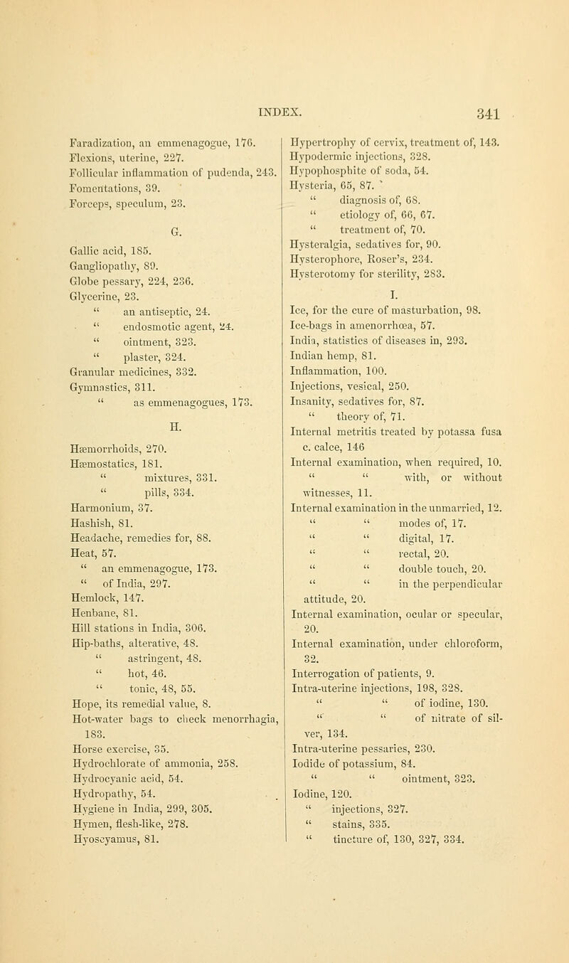 Faradization, an cmmenagogue, 176. Flexions, uterine, 227. Follicular inflammation of pudenda, 243. Fomentations, 39. Forceps, speculum, 23. G. Gallic acid, 185. Gangliopathy, 89. Globe pessary, 224, 236. Glycerine, 23.  an antiseptic, 24.  endosmotic agent, 24.  ointment, 323.  plaster, 324. Granular medicines, 332. Gymnastics, 311.  as emmenagogues, 173. H. Haemorrhoids, 270. Haemostatics, 181.  mixtures, 331. pills, 334. Harmonium, 37. Hashish, 81. Headache, remedies for, 88. Heat, 57.  an emmenagogue, 173.  of India, 297. Hemlock, 147. Henbane, 81. Hill stations in India, 306. Hip-baths, alterative, 48.  astringent, 48.  hot, 46.  tonic, 48, 55. Hope, its remedial value, S. Hot-water bags to check menorrhagia, 183. Horse exercise, 35. Hydrochlorate of ammonia, 258. Hydrocyanic acid, 54. Hydropathy, 54. Hygiene in India, 299, 305. Hymen, flesh-like, 278. Hyoseyamus, 81. Hypertrophy of cervix, treatment of, 143. Hypodermic injections, 328. Hypophosphite of soda, 54. Hysteria, 65, 87.   diagnosis of, 68.  etiology of, 66, 67.  treatment of, 70. Hysteralgia, sedatives for, 90. Hysterophore, Roser's, 234. Hysterotomy for sterility, 283. I. Ice, for the cure of masturbation, 98. Ice-bags in amenorrhcea, 57. India, statistics of diseases in, 293. Indian hemp, 81. Inflammation, 100. Injections, vesical, 250. Insanity, sedatives for, 87.  theory of, 71. Internal metritis treated by potassa fusa c. calce, 146 Internal examination, when required, 10.   with, or without witnesses, 11. Internal examination in the unmarried, 12.   modes of, 17.   digital, 17.   rectal, 20.   double touch, 20.   in the perpendicular attitude, 20. Internal examination, ocular or specular, 20. Internal examination, under chloroform, 32. Interrogation of patients, 9. Intra-uterine injections, 198, 328.   of iodine, 130.   of nitrate of sil- ver, 134. Intra-uterine pessaries, 230. Iodide of potassium, 84.   ointment, 323. Iodine, 120.  injections, 327.  stains, 335.  tincture of, 130, 327, 334.