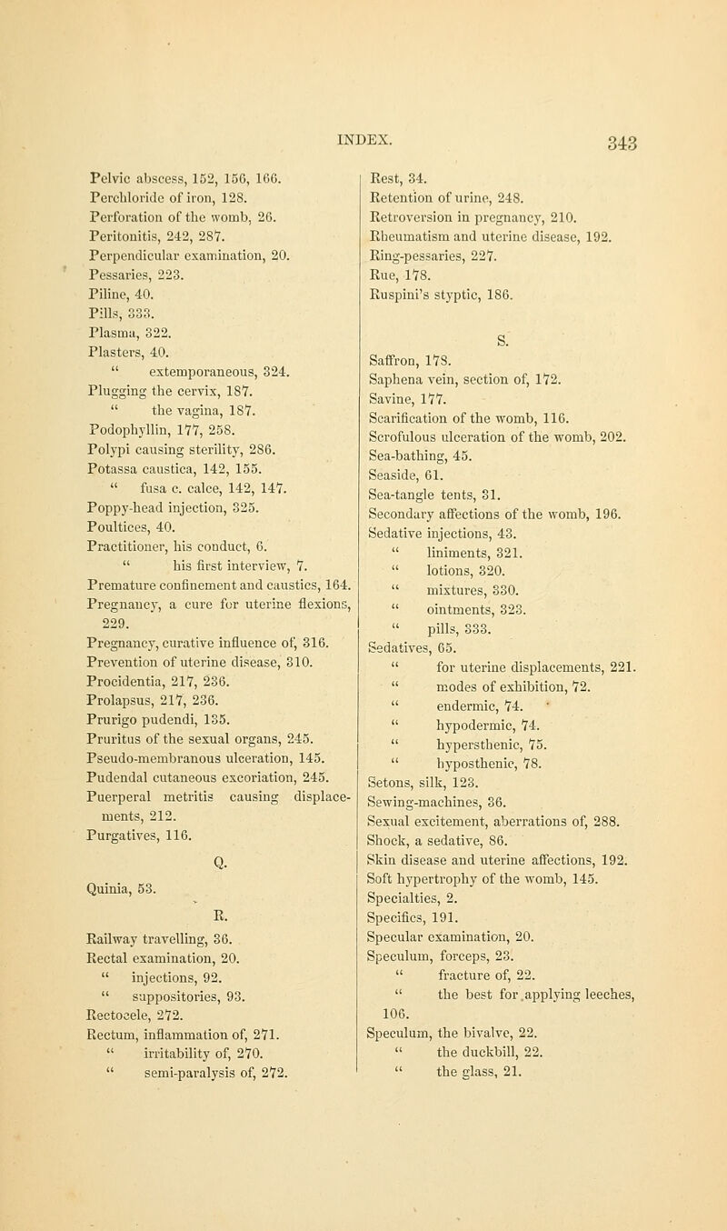 Pelvic abscess, 152, 156, 166. Perchloridc of iron, 128. Perforation of the womb, 26. Peritonitis, 242, 287. Perpendicular examination, 20. Pessaries, 223. Piline, 40. Pills, 333. Plasma, 322. Plasters, 40.  extemporaneous, 324. Plugging the cervix, 18*7.  the vagina, 187. Podophyllin, 177, 258. Polypi causing sterility, 2S6. Potassa caustica, 142, 155.  fusa c. calce, 142, 147. Poppy-head injection, 325. Poultices, 40. Practitioner, his conduct, 6.  his first interview, 7. Premature confinement and caustics, 164. Pregnancy, a cure for uterine flexions, 229. Pregnancy, curative influence of, 316. Prevention of uterine disease, 310. Procidentia, 217, 236. Prolapsus, 217, 236. Prurigo pudendi, 135. Pruritus of the sexual organs, 245. Pseudo-membranous ulceration, 145. Pudendal cutaneous excoriation, 245. Puerperal metritis causing displace- ments, 212. Purgatives, 116. Quinia, 53. R. Railway travelling, 36. Rectal examination, 20.  injections, 92.  suppositories, 93. Rectocele, 272. Rectum, inflammation of, 271.  irritability of, 270.  semi-paralysis of, 272. Rest, 34. Retention of urine, 248. Retroversion in pregnancy, 210. Rheumatism and uterine disease, 192. Ring-pessaries, 227. Rue, 178. Ruspini's styptic, 186. S. Saffron, 178. Saphena vein, section of, 172. Savine, 177. Scarification of the womb, 116. Scrofulous ulceration of the womb, 202. Sea-bathing, 45. Seaside, 61. Sea-tangle tents, 31. Secondary affections of the womb, 196. Sedative injections, 43.  liniments, 321.  lotions, 320.  mixtures, 330.  ointments, 323.  pills, 333. Sedatives, 65.  for uterine displacements, 221.  modes of exhibition, 72.  endermic, 74.  hypodermic, 74.  hypersthenic, 75.  hyposthenie, 78. Setons, silk, 123. Sewing-machines, 36. Sexual excitement, aberrations of, 288. Shock, a sedative, 86. Skin disease and uterine affections, 192. Soft hypertrophy of the womb, 145. Specialties, 2. Specifics, 191. Specular examination, 20. Speculum, forceps, 23.  fracture of, 22.  the best for applying leeches, 106. Speculum, the bivalve, 22.  the duckbill, 22.  the glass, 21.