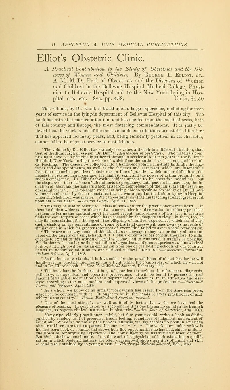 Elliot's Obstetric Clinic. A Practical Contribution to the Study of Obstetrics and the Dis- eases of Women and Children. By George T. Elliot, Jr., A. M., M. D., Prof, of Obstetrics and the Diseases of Women and Children in the Bellevue Hospital Medical College, Physi- cian to Bellevue Hospital and to the New York Lying-in Hos- pital, etc., etc. 8vo, pp. 458. . . Cloth, $4.50 This volume, by Dr. Elliot, is based upon a large experience, including fourteen years of service in the lying-in department of Bellevue Hospital of this city. The book has attracted marked attention, and has elicited from the medical press, both of this country and Europe, the most flattering commendations. It is justly be- lieved that the work is one of the most valuable contributions to obstetric literature that has appeared for many years, and, being eminently practical in its character, cannot fail to be of great service to obstetricians.  The volume by Dr. Elliot has scarcely less value, although in a different direction, than that of the Edinburgh physician (Dr. Duncan, Researches in Obstetrics'). The materials com- prising it have been principally gathered through a service of fourteen years in the Bellevue Hospital, New York, during the whole of which time the author has been engaged in clini- cal teaching. The cases now collected into a handsome volume illustrate faithfully the anx- ieties and disappointments, as well as the fatigues and successes, which are inseparable from the responsible practice of obstetrics—a line of practice which, under difficulties, de- mands the greatest moral courage, the highest skill, and the power of acting promptly on a sudden emergency. Dr. Elliot's favorite subject appears to be operative midwifery; but the chapters on the relations of albuminuria to pregnancy, ante-partum hceniorrhage, the in- duction of labor, and the dangers which arise from compression of the funis, are all deserving of careful perusal. The pleasure we feel at being able to speak so favorably of Dr. Elliot's volume is enhanced by the circumstance that he was a pupil at the Dublin Lying-in Hospital when Dr. Shekelton was master. We can certainly say that his teachings reflect great eredit upon his Alma Mater.—London Lancet, April 11,1868.  This may be said to belong to a class of books ' after the practitioner's own heart.' In them he finds a wider range of cases than comes under his observation in ordinary practice ; in them he learns the application of the most recent improvements of his art; in them he finds the counterpart of cases which have caused him the deepest anxiety; in them, too, he may find consolation, for the regret—the offspring of limited experience, which has always cast a shadow on the remembrance of some of his fatal cases—will pass away as he reads of similar ones in which far greater resources of every kind failed to avert a fatal termination.  There are not many books of this kind in our language; they can probably all be num- bered on the fingers of a single hand. * * * Many circumstances concur, therefore, to influ- ence us to extend to this work a cheerful welcome, and to commend it as fully as possible. We do thus welcome it; as the production of a gentleman of great experience, acknowledged ability, and high position—as an emanation from one of the leading schools of our country, and as an honorable addition to our national medical literature. —American Journal of Medical Science, April, 1S68. As the book now stands, it is invaluable for the practitioner of obstetrics, for he will hardly ever in practice find himself in a tight place, the counterpart of which he will not find in Dr. Elliot's book.—New York Medical Journal, February, 1868.  The book has the freshness of hospital practice throughout, in reference to diagnosis, pathology, therapeutical and operative proceedings. It will be found to possess a great amount of valuable information in the department of obstetrics, in an attractive and easy style, according to the most modern and improved views of the profession.—Cincinnati Lancet and Observer, April, 1868.  As a whole, we know of no similar work which has issued from the American press, which can be compared with it. It ought to be in the hands of every practitioner of mid wifery in the country.—Boston Medical and Surgical Journal.  One of the most attractive as well as forcibly instructive works we have had the pleasure of reading. In conclusion, we recommend it as one having no equal in the English language, as regards clinical instruction in obstetrics.—Am. Jour, of Obstetrics, Aug., 1868. Many ripe, elderly practitioners might, but few young could, write a book so distin- guished by candor, want of prejudice, kindly feeling, soundness of judgment, and extent of erudition. While we do not say the book is faultless, we say there is no book in American obstetrical literature that surpasses this one. * * * * The work now under review is his first-born book or volume, and shows how fine opportunities he has had, chiefly at Belle- vue Hospital, for acquiring experience, and how diligently he has availed himself of them. But his book shows much more. It is the work of a physician of high education, a qualifi- cation in which obstetric authors are often deficient—it shows qualities of mind and skill of hand rarely attained by so young a man.'1'1—Edinburgh Medical Journal, Feb., 1S6S.