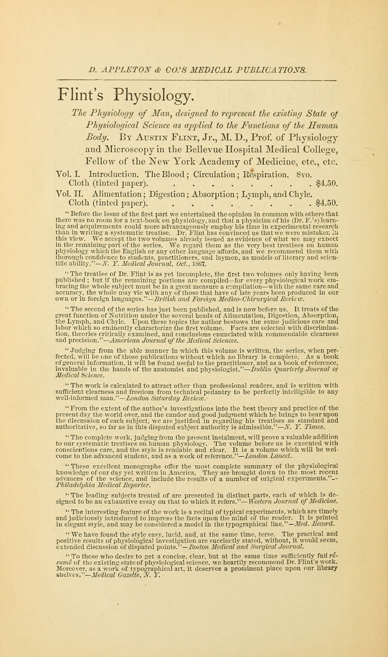 Flint's Physiology. The Physiology of Man, designed to represent the existing State of Physiological Science as applied to the Functions of the Human Body. By Austin Flint, Jr., M. D., Prof, of Physiology and Microscopy in the Bellevue Hospital Medical College, Fellow of the New York Academy of Medicine, etc., etc. Vol.1. Introduction. The Blood ; Circulation; Respiration. 8vo. Cloth (tinted paper). $4.50. Vol. II. Alimentation; Digestion; Absorption; Lymph, and Chyle. Cloth (tinted paper) $4.50.  Before the issue of the first part we entertained the opinion in common with others that there was no room for a text-hook on physiology, and that a physician of his (Dr. F.'s) learn- ing and acquirements could more advantageously employ his time in experimental research than in writing a systematic treatise. Dr. Flint has convinced us that we were mistaken In this view. We accept the two volumes already issued as evidence of what we may exnect in the remaining part of the series. We regard them as the very best treatises on human physiology which the English or any other language affords, and we recommend them with thorough confidence to students, practitioners, and laymen, as models of literary and scien- tific ability.— N. Y. Medical Journal, Oct., 1S67.  The treatise of Dr. Flint is as yet incomplete, the first two volumes only having been published ; but if the remaining portions are compiled—for every physiological work em- bracing the whole subject must he in a great measure a compilation—with the same care and accuracy, the whole may vie with any of those that have of late years heen produced in our own or in foreign languages.—British and Foreign Medico- Chirurgical Review. The second of the series has just been published, and is now before us. It treats of the great function of Nutrition under the several heads of Alimentation, Digestion, Absorption, the Lymph, and Chyle. Upon these topics the author bestows the same judicious care and labor which so eminently characterize the first volume. Facts are selected with discrimina- tion, theories critically examined, and conclusions enunciated with commendable clearness and precision.—American Journal of the Medical Sciences. Judging from the able manner in which this volume is written, the series, when per- fected, will be one of those publications without which no library is complete. As a book of general information, it will be found useful to the practitioner, and as a book of reference, invaluable in the hands of the anatomist and physiologist.—Dublin Quarterly Journal oj Medical Science.  The work is calculated to attract other than professional readers, and is written with sufficient clearness and freedom from technical pedantry to be perfectly intelligible to any well-informed man.—London Saturday Review.- From the extent of the author's investigations into the best theory and practice of the present day the world over, and the candor and good judgement which he brings to bear upon the discussion of each subject, we are justified in regarding his treatises as standard and authoritative, so far as in this disputed subject authority is admissible.—N. Y. Times.  The complete work, judging from the present instalment, will prove a valuable addition to our systematic treatises on human physiology. The volume before us is executed with conscientious care, and the style is readable and clear. It is a volume which will be wel- come to the advanced student, and as a work of reference.—London Lancet.  These excellent monographs offer the most complete summary of the physiological knowledge of our day yet written in America, They are brought down to the most recent advances of the science, and include the results of a number of original experiments.-- Philadelphia Medical Reporter.  The leading subjects treated of are presented in distinct parts, each of which is de- signed to be an exhaustive essay on that to which it refers.— Western Journal of Medicine.  The interesting feature of the work is a recital of typical experiments, which are timely and judiciously introduced to impress the facts upon the mind of the reader. It is printed in elegant style, and may be considered a model in the typographical line.—JLT^c?. Record.  We have found the style easy, lucid, and, at the same time, terse. The practical and positive results of physiological investigation are succinctly stated, without, it would seem, extended discussion of disputed points.— Boston Medical and Surgical Journal.  To those who desire to get a concise, clear, but at the same time sufficiently full re- sume of the existing state of physiological science, we heartily recommend Dr. Flint's work. Moreover, as a work of typographical art, it deserves a prominent place upon our library shelves.—Medical Gazette, N. Y.