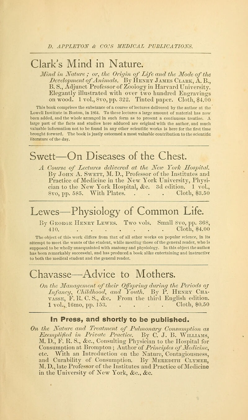 Clark's Mind in Nature. Mind in Nature ; or, the Origin of Life and the Mode of the Development of Animals. By Henry James Clark, A. B., B. S., Adjunct Professor of Zoology in Harvard University. Elegantly illustrated with over two hundred Engravings on wood. 1 vol., 8vo,pp. 322. Tinted paper. Cloth, $4.00 This book comprises the substance of a course of lectures delivered by the author at the Lowell Institute in Boston, in 1364. To these lectures a large amount of material has now been added, and the whole arranged in such form as to present a continuous treatise. A large part of the facts and studies here adduced are original with the author, and much valuable information not to be found in any other scientific works is here for the first time brought forward. The book is justly esteemed a most valuable contribution to the scientific literature of the day. Swett—On Diseases of the Chest. A Course of Lectures delivered at the New York Hospital. By John A. Swett, M. D., Professor of the Institutes and Practice of Medicine in the New York University, Physi- cian to the New York Hospital, &c. 3d edition. 1 vol., 8vo, pp. 585. With Plates. . . . Cloth, $3.50 Lewes—Physiology of Common Life. By George Henry Lewes. Two vols. Small Svo, pp. 368, 410. Cloth, $4.00 The object of this work differs from that of all other works on popular science, in its attempt to meet the wants of the student, while meeting those of the general reader, who is supposed to be wholly unacquainted with anatomy and physiology. In this object the authoi has been remarkably successful, and has produced a book alike entertaining and instructive to both the medical student and the general reader. Chavasse—Advice to Mothers. On the Management of their Offspring during the Periods oj Infancy, Childhood, and Youth. By P. Henry Cha- vasse, F. R. C. S., &c. From the third English edition. 1 vol.,j6mo, pp. 153 Cloth, $0.50 In Press, and shortly to be published. On the Nature and Treatment of Pulmonary Consumption as Exemplified in Private Practice. By C. J. B. Williams, M. D., F. P. S., &c, Consulting Physician to the Hospital for Consumption at Brompton; Author of Principles of Medicine, etc. With an Introduction on the Nature, Contagiousness, and Curability of Consumption. By Meredith Clymer, M. D., late Professor of the Institutes and Practice of Medicine in the University of New York, &c, &c.