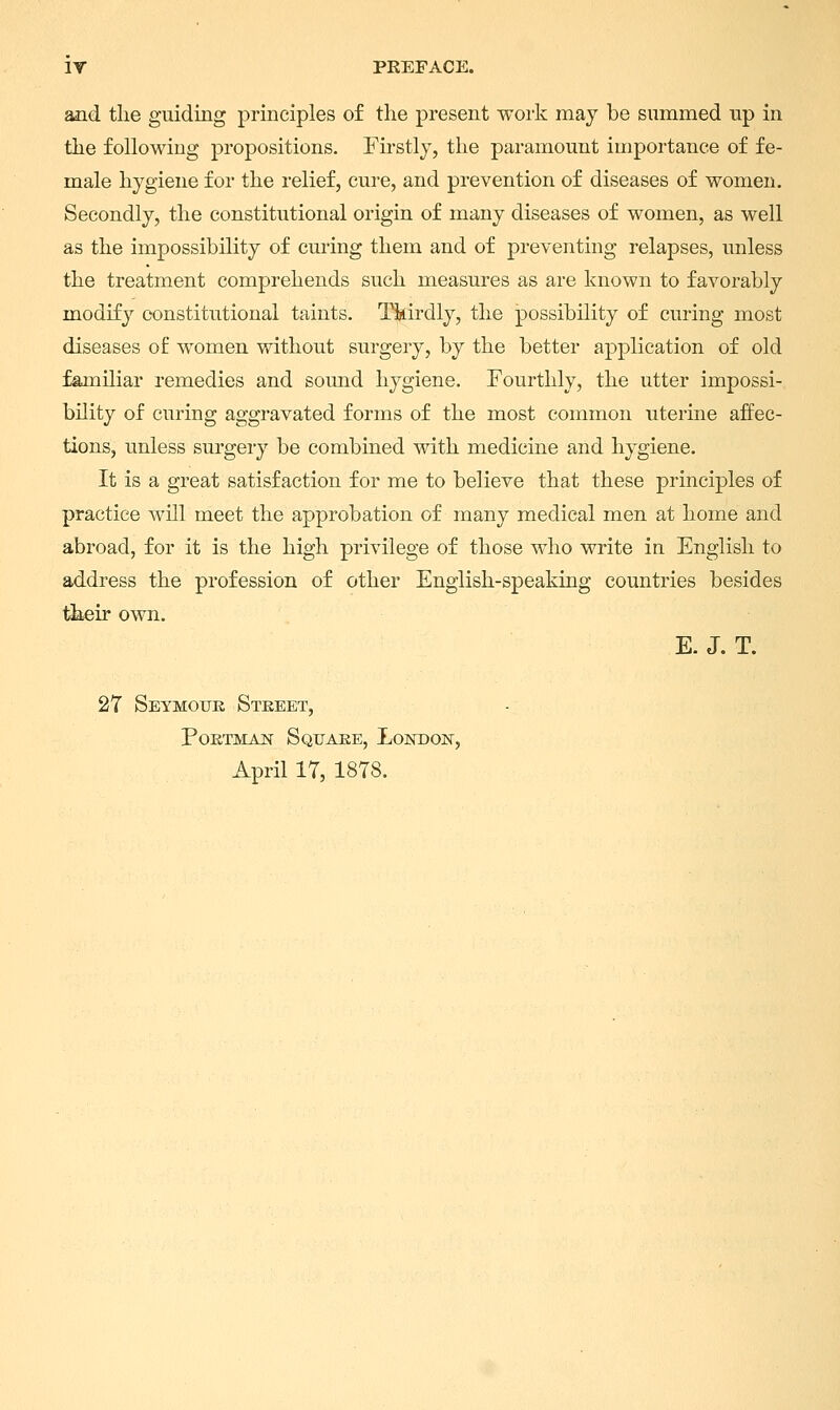 and the guiding principles of the present work may be summed up in the following propositions. Firstly, the paramount importance of fe- male hygiene for the relief, cure, and prevention of diseases of women. Secondly, the constitutional origin of many diseases of women, as well as the impossibility of curing them and of preventing relapses, unless the treatment comprehends such measures as are known to favorably modify constitutional taints. Tkirdly, the possibility of curing most diseases of women without surgery, by the better application of old familiar remedies and somid hygiene. Fourthly, the utter impossi- bility of curing aggravated forms of the most common uterine affec- tions, unless surgery be combined with medicine and hygiene. It is a great satisfaction for me to believe that these principles of practice will meet the approbation of many medical men at home and abroad, for it is the high privilege of those who write in English to address the profession of other English-speaking countries besides their own. E. J. T. 27 Seymour Street, Portman Square, London, April 17, 1878.