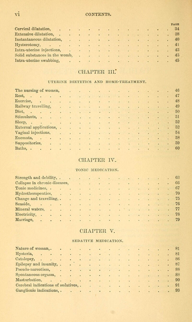 PAGE Cervical dilatation, .. . . .34 Extensive dilatation, ............ 38 Instantaneous dilatation, ........... 40 Hysterotomy, 41 Intra-uterine injections, ........... 43 Solid substances in the womb, . . . . 45 Intra-uterine swabbing, 45 CHAPTER HI.' UTERINE DIETETICS AND HOME-TREATMENT. The nursing of women, ........... 46 Rest, 47 Exercise, 48 Railway travelling, ......... . 49 Diet, 50 Stimulants, . 51 Sleep, 52 External applications, . . .52 Vaginal injections, 54 Enemata, ............... 58 Suppositories, . . . . . . ... . . . . .59 Baths, .60 CHAPTER IV. TONIC MEDICATION. Strength and debility 63 Collapse in chronic diseases, . ...... . 66 Tonic medicines, ............. 67 Hydro-therapeutics, . . . ■'..'• .. • • • . • .70 Change and travelling, .75 Seaside, 76 Mineral waters, ' 77 Electricity, 78 Marriage, 79 CHAPTER V. SEDATIVE MEDICATION. Nature of woman, 81 Hysteria, 81 Catalepsy, 86 Epilepsy and insanity, . . . . . . . . . . .87 Pseudo-nai'cotism, ......... .... 88 Spontaneous orgasm, ............ 88 Masturbation, ............. 90 Cerebral indications of sedatives, ....... ... 91 Ganglionic indications, . . 93