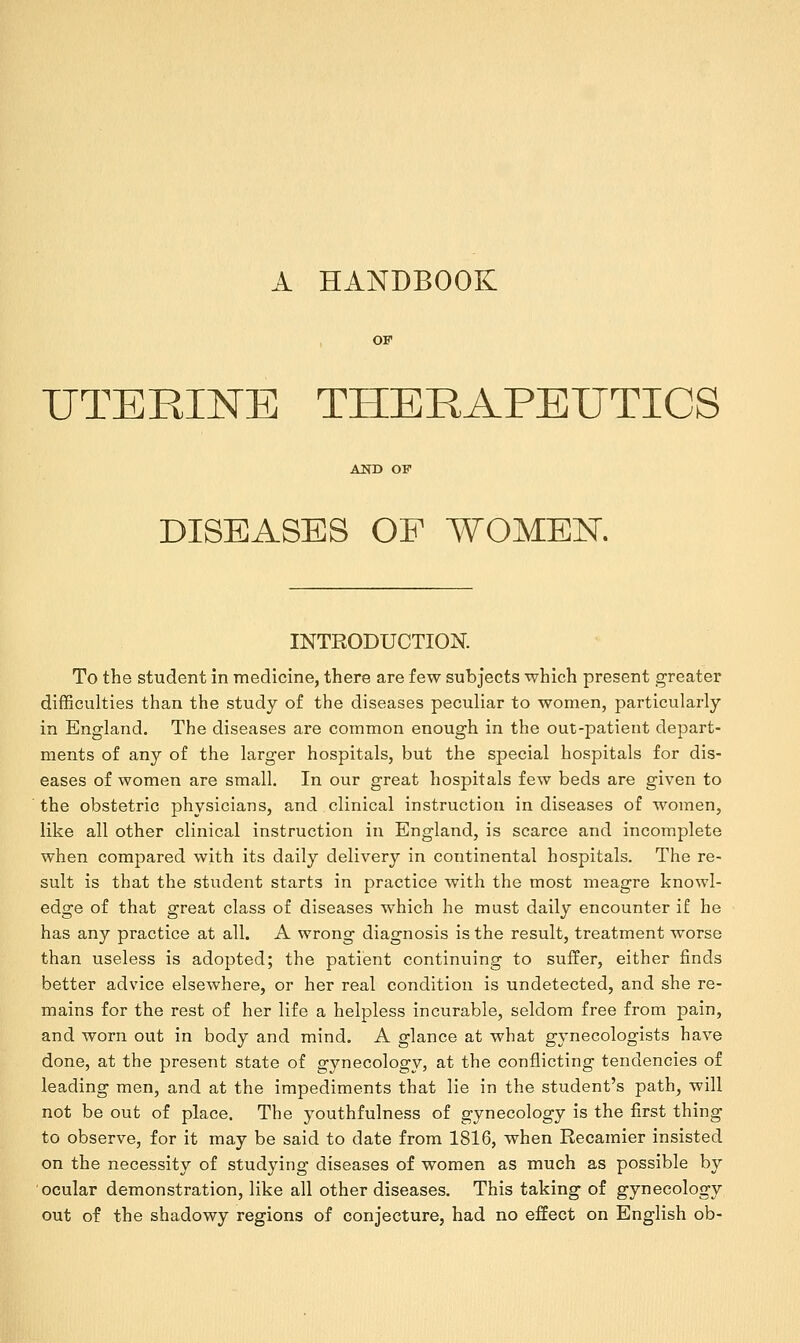 A HANDBOOK UTERINE THERAPEUTICS DISEASES OF WOMEN. INTRODUCTION. To the student in medicine, there are few subjects which present greater difficulties than the study of the diseases peculiar to women, particularly in England. The diseases are common enough in the out-patient depart- ments of any of the larger hospitals, but the special hospitals for dis- eases of women are small. In our great hospitals few beds are given to the obstetric physicians, and clinical instruction in diseases of women, like all other clinical instruction in England, is scarce and incomplete when compared with its daily delivery in continental hospitals. The re- sult is that the student starts in practice with the most meagre knowl- edge of that great class of diseases which he must daily encounter if he has any practice at all. A wrong diagnosis is the result, treatment worse than useless is adopted; the patient continuing to suffer, either finds better advice elsewhere, or her real condition is undetected, and she re- mains for the rest of her life a helpless incurable, seldom free from pain, and worn out in body and mind. A glance at what gynecologists have done, at the present state of gynecology, at the conflicting tendencies of leading men, and at the impediments that lie in the student's path, will not be out of place. The youthfulness of gynecology is the first thing to observe, for it may be said to date from 1816, when Recamier insisted on the necessity of studying diseases of women as much as possible by ocular demonstration, like all other diseases. This taking of gynecology out of the shadowy regions of conjecture, had no effect on English ob-