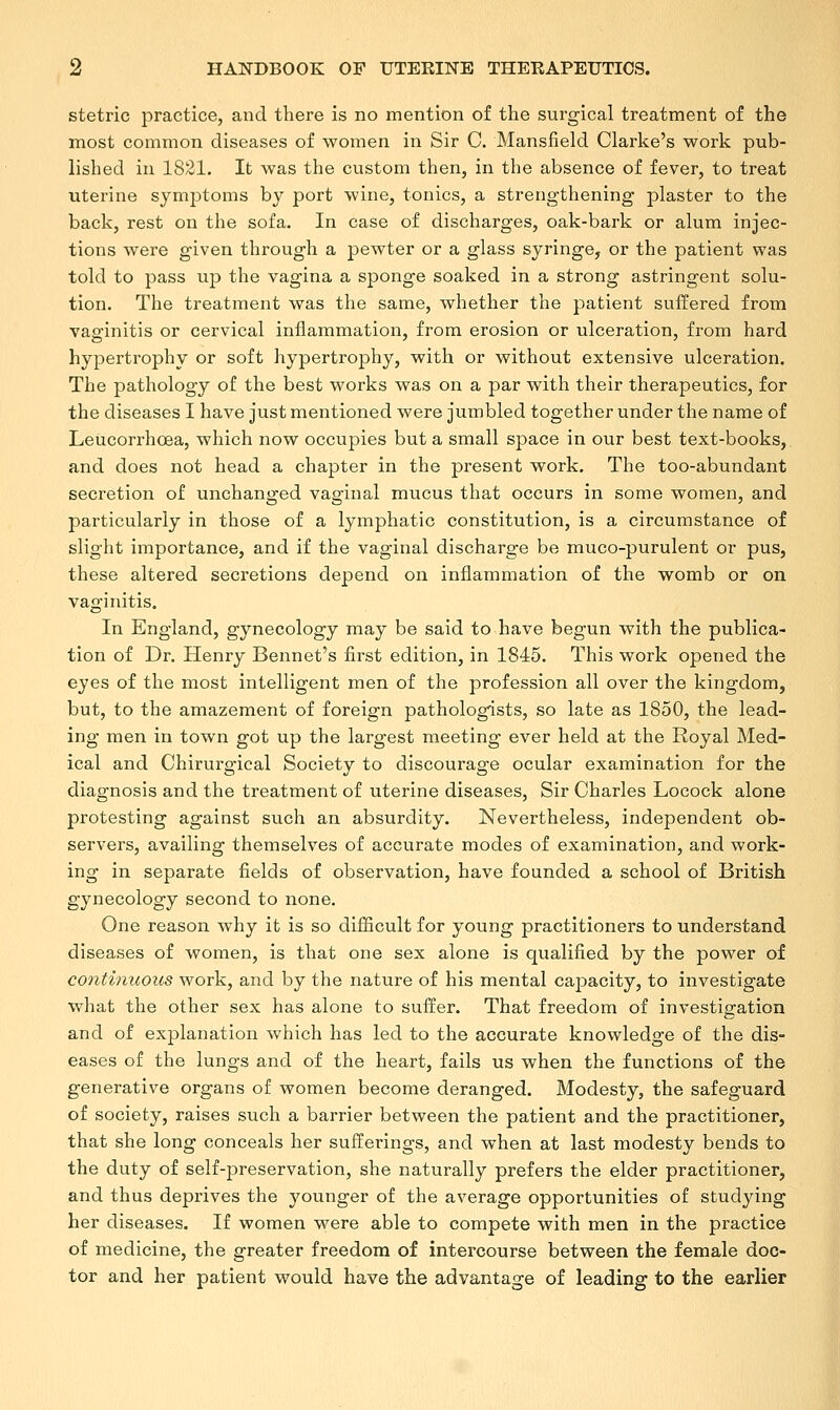 stetric practice, and there is no mention of the surgical treatment of the most common diseases of women in Sir C. Mansfield Clarke's work pub- lished in 1821. It was the custom then, in the absence of fever, to treat uterine symptoms by port wine, tonics, a strengthening plaster to the back, rest on the sofa. In case of discharges, oak-bark or alum injec- tions were given through a pewter or a glass syringe, or the patient was told to pass up the vagina a sponge soaked in a strong astringent solu- tion. The treatment was the same, whether the patient suffered from vaginitis or cervical inflammation, from erosion or ulceration, from hard hypertrophy or soft hypertrophy, with or without extensive ulceration. The pathology of the best works was on a par with their therapeutics, for the diseases I have just mentioned were jumbled together under the name of Leucorrhoea, which now occupies but a small space in our best text-books, and does not head a chapter in the present work. The too-abundant secretion of unchanged vaginal mucus that occurs in some women, and particularly in those of a lymphatic constitution, is a circumstance of slight importance, and if the vaginal discharge be muco-purulent or pus, these altered secretions depend on inflammation of the womb or on vaginitis. In England, gynecology may be said to have begun with the publica- tion of Dr. Henry Bennet's first edition, in 1845. This work opened the eyes of the most intelligent men of the profession all over the kingdom, but, to the amazement of foreign pathologists, so late as 1850, the lead- ing men in town got up the largest meeting ever held at the Royal Med- ical and Chirurgical Society to discourage ocular examination for the diagnosis and the treatment of uterine diseases, Sir Charles Locock alone protesting against such an absurdity. Nevertheless, independent ob- servers, availing themselves of accurate modes of examination, and work- ing in separate fields of observation, have founded a school of British gynecology second to none. One reason why it is so difficult for young practitioners to understand diseases of women, is that one sex alone is qualified by the power of continuous work, and by the nature of his mental capacity, to investigate what the other sex has alone to suffer. That freedom of investigation and of explanation which has led to the accurate knowledge of the dis- eases of the lungs and of the heart, fails us when the functions of the generative organs of women become deranged. Modesty, the safeguard of society, raises such a barrier between the patient and the practitioner, that she long conceals her sufferings, and when at last modesty bends to the duty of self-preservation, she naturally prefers the elder practitioner, and thus deprives the younger of the average opportunities of studying her diseases. If women were able to compete with men in the practice of medicine, the greater freedom of intercourse between the female doc- tor and her patient would have the advantage of leading to the earlier