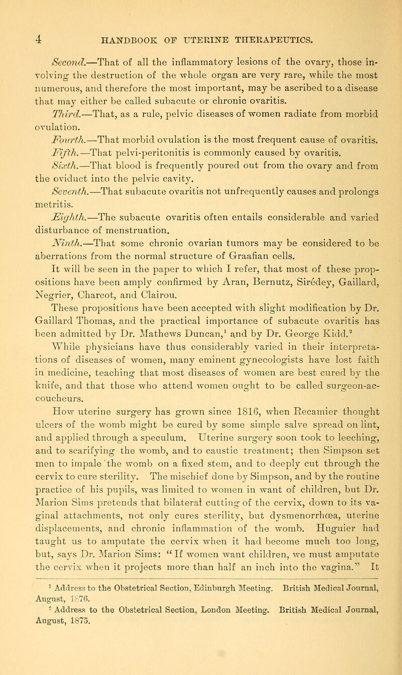 Second.—That of all the inflammatory lesions of the ovary, those in- volving the destruction of the whole organ are very rare, while the most numerous, and therefore the most important, may be ascribed to a disease that may either be called subacute or chronic ovaritis. Tliird.—That, as a rule, pelvic diseases of women radiate from morbid ovulation. Fourth.—That morbid ovulation is the most frequent cause of ovaritis. Fifth.—That pelvi-peritonitis is commonly caused by ovaritis. Sixth.—That blood is frequently poured out from the ovary and from the oviduct into the pelvic cavity. Seventh.—That subacute ovaritis not unfrequently causes and prolongs metritis. Eighth.—The subacute ovaritis often entails considerable and varied disturbance of menstruation. Ninth.—That some chronic ovarian tumors may be considered to be aberrations from the normal structure of Graafian cells. It will be seen in the paper to which I refer, that most of these prop- ositions have been amply confirmed by Aran, Bernutz, Siredey, Gaillard, Negrier, Charcot, and Clairou. These propositions have been accepted with slight modification by Dr. Gaillard Thomas, and the practical importance of subacute ovaritis has been admitted by Dr. Mathews Duncan,1 and by Dr. George Kidd.2 While physicians have thus considerably varied in their interpreta- tions of diseases of women, many eminent gynecologists have lost faith in medicine, teaching that most diseases of women are best cured by the knife, and that those who attend women ought to be called surgeon-ac- coucheurs. How uterine surgery has grown since 1816, when Recamier thought ulcers of the womb might be cured by some simple salve spread on lint, and applied through a speculum. Uterine surgery soon took to leeching, and to scarifying the womb, and to caustic treatment; then Simpson set men to impale the womb on a fixed stem, and to deeply cut through the cervix to cure sterility. The mischief done by Simpson, and by the routine practice of his pupils, was limited to women in want of children, but Dr. Marion Sims pretends that bilateral cutting of the cervix, down to its va- ginal attachments, not only cures sterility, but dysmenorrhcea, uterine displacements, and chronic inflammation of the womb. Huguier had taught us to amputate the cervix when it had become much too long, but, says Dr. Marion Sims: If women want children, we must amputate the cervix when it projects more than half an inch into the vagina. It : Address to the Obstetrical Section, Edinburgh Meeting. British Medical Journal, August, i£76. - Address to the Obstetrical Section, London Meeting. British Medical Journal, August, 1875.