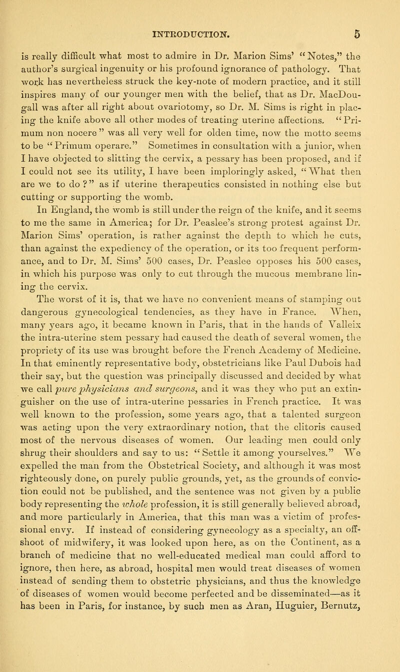 is really difficult what most to admire in Dr. Marion Sims'  Notes, the author's surgical ingenuity or his profound ignorance of pathology. That work has nevertheless struck the key-note of modern practice, and it still inspires many of our younger men with the belief, that as Dr. MacDou- gall was after all right about ovariotomy, so Dr. M. Sims is right in plac- ing; the knife above all other modes of treating; uterine affections.  Pri- mum non nocere  was all very well for olden time, now the motto seems to be  Primum operare. Sometimes in consultation with a junior, when I have objected to slitting the cervix, a pessary has been proposed, and if I could not see its utility, I have been imploringly asked,  What then are we to do ?  as if uterine therapeutics consisted in nothing else but cutting or supporting the womb. In England, the womb is still under the reign of the knife, and it seems to me the same in America; for Dr. Peaslee's strong protest against Dr. Marion Sims' operation, is rather against the depth to which he cuts, than against the expediency of the operation, or its too frequent perform- ance, and to Dr. M. Sims' 500 cases, Dr. Peaslee opposes his 500 cases, in which his purpose was only to cut through the mucous membrane lin- ing the cervix. The worst of it is, that we have no convenient means of stamping out dangerous gynecological tendencies, as they have in France. When, many years ago, it became known in Paris, that in the hands of Valleix the intra-uterine stem pessary had caused the death of several women, the propriety of its use was brought before the French Academy of Medicine. In that eminently representative body, obstetricians like Paul Dubois had their say, but the question was principally discussed and decided by what we call pure physicians and surgeons, and it was they who put an extin- guisher on the use of intra-uterine pessaries in French practice. It was well known to the profession, some years ago, that a talented surgeon was acting upon the very extraordinary notion, that the clitoris caused most of the nervous diseases of women. Our leading men could only shrug their shoulders and say to us: Settle it among yourselves. We expelled the man from the Obstetrical Society, and although it was most righteously done, on purely public grounds, yet, as the grounds of convic- tion could not be published, and the sentence was not given by a public body representing the whole profession, it is still generally believed abroad, and more particularly in America, that this man was a victim of profes- sional envy. If instead of considering gynecology as a specialty, an off- shoot of midwifery, it was looked upon here, as on the Continent, as a branch of medicine that no well-educated medical man could afford to ignore, then here, as abroad, hospital men would treat diseases of women instead of sending them to obstetric physicians, and thus the knowledge of diseases of women would become perfected and be disseminated—as it has been in Paris, for instance, by such men as Aran, Huguier, Bernutz,